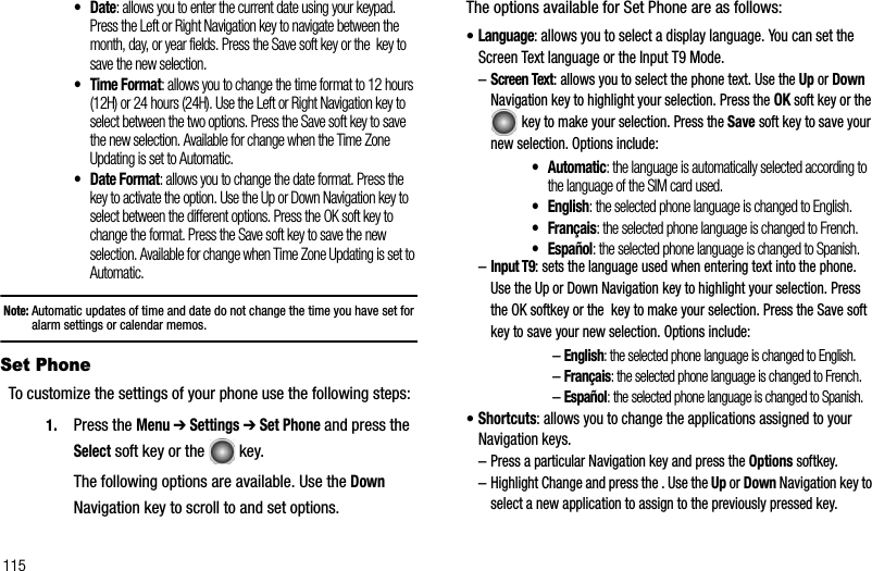 115•Date: allows you to enter the current date using your keypad. Press the Left or Right Navigation key to navigate between the month, day, or year fields. Press the Save soft key or the  key to save the new selection.•Time Format: allows you to change the time format to 12 hours (12H) or 24 hours (24H). Use the Left or Right Navigation key to select between the two options. Press the Save soft key to save the new selection. Available for change when the Time Zone Updating is set to Automatic.• Date Format: allows you to change the date format. Press the  key to activate the option. Use the Up or Down Navigation key to select between the different options. Press the OK soft key to change the format. Press the Save soft key to save the new selection. Available for change when Time Zone Updating is set to Automatic.Note: Automatic updates of time and date do not change the time you have set for alarm settings or calendar memos. Set Phone To customize the settings of your phone use the following steps:1. Press the Menu➔ Settings ➔ Set Phone and press the Select soft key or the   key.The following options are available. Use the DownNavigation key to scroll to and set options.The options available for Set Phone are as follows:•Language: allows you to select a display language. You can set the Screen Text language or the Input T9 Mode.–Screen Text: allows you to select the phone text. Use the Up or DownNavigation key to highlight your selection. Press the OK soft key or the key to make your selection. Press the Save soft key to save your new selection. Options include:•Automatic: the language is automatically selected according to the language of the SIM card used.• English: the selected phone language is changed to English.•Français: the selected phone language is changed to French.•Español: the selected phone language is changed to Spanish.–Input T9: sets the language used when entering text into the phone. Use the Up or Down Navigation key to highlight your selection. Press the OK softkey or the  key to make your selection. Press the Save soft key to save your new selection. Options include:–English: the selected phone language is changed to English.–Français: the selected phone language is changed to French.–Español: the selected phone language is changed to Spanish.•Shortcuts: allows you to change the applications assigned to your Navigation keys. –Press a particular Navigation key and press the Options softkey. –Highlight Change and press the . Use the Up or Down Navigation key to select a new application to assign to the previously pressed key.