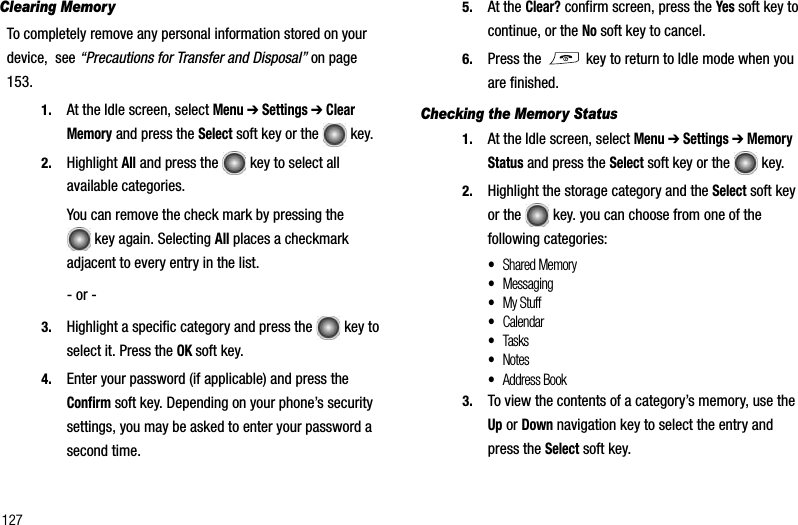 127Clearing MemoryTo completely remove any personal information stored on your device,  see “Precautions for Transfer and Disposal” on page 153.1. At the Idle screen, select Menu➔ Settings ➔ Clear Memory and press the Select soft key or the   key. 2. Highlight All and press the   key to select all available categories.You can remove the check mark by pressing the  key again. Selecting All places a checkmark adjacent to every entry in the list.- or -3. Highlight a specific category and press the   key to select it. Press the OK soft key.4. Enter your password (if applicable) and press the Confirm soft key. Depending on your phone’s security settings, you may be asked to enter your password a second time.5. At the Clear? confirm screen, press the Yes soft key to continue, or the No soft key to cancel.6. Press the   key to return to Idle mode when you are finished.Checking the Memory Status1. At the Idle screen, select Menu➔ Settings ➔ Memory Status and press the Select soft key or the   key.2. Highlight the storage category and the Select soft key or the   key. you can choose from one of the following categories:•Shared Memory•Messaging•My Stuff•Calendar•Tasks•Notes•Address Book3. To view the contents of a category’s memory, use the Up or Down navigation key to select the entry and press the Select soft key.