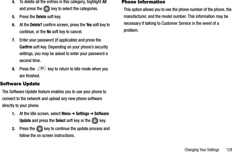 Changing Your Settings       1284. To delete all the entries in this category, highlight Alland press the   key to select the categories.5. Press the Delete soft key.6. At the Delete? confirm screen, press the Yes soft key to continue, or the No soft key to cancel.7. Enter your password (if applicable) and press the Confirm soft key. Depending on your phone’s security settings, you may be asked to enter your password a second time.8. Press the   key to return to Idle mode when you are finished.Software UpdateThe Software Update feature enables you to use your phone to connect to the network and upload any new phone software directly to your phone.1. At the Idle screen, select Menu➔ Settings ➔ Software Update and press the Select soft key or the   key.2. Press the   key to continue the update process and follow the on screen instructions.Phone InformationThis option allows you to see the phone number of the phone, the manufacturer, and the model number. This information may be necessary if talking to Customer Service in the event of a problem.