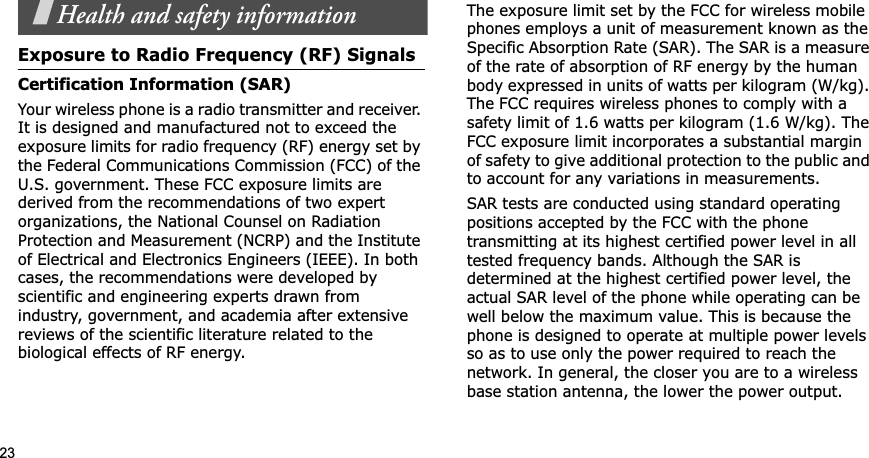 23Health and safety informationExposure to Radio Frequency (RF) SignalsCertification Information (SAR)Your wireless phone is a radio transmitter and receiver. It is designed and manufactured not to exceed the exposure limits for radio frequency (RF) energy set by the Federal Communications Commission (FCC) of the U.S. government. These FCC exposure limits are derived from the recommendations of two expert organizations, the National Counsel on Radiation Protection and Measurement (NCRP) and the Institute of Electrical and Electronics Engineers (IEEE). In both cases, the recommendations were developed by scientific and engineering experts drawn from industry, government, and academia after extensive reviews of the scientific literature related to the biological effects of RF energy.The exposure limit set by the FCC for wireless mobile phones employs a unit of measurement known as the Specific Absorption Rate (SAR). The SAR is a measure of the rate of absorption of RF energy by the human body expressed in units of watts per kilogram (W/kg). The FCC requires wireless phones to comply with a safety limit of 1.6 watts per kilogram (1.6 W/kg). The FCC exposure limit incorporates a substantial margin of safety to give additional protection to the public and to account for any variations in measurements.SAR tests are conducted using standard operating positions accepted by the FCC with the phone transmitting at its highest certified power level in all tested frequency bands. Although the SAR is determined at the highest certified power level, the actual SAR level of the phone while operating can be well below the maximum value. This is because the phone is designed to operate at multiple power levels so as to use only the power required to reach the network. In general, the closer you are to a wireless base station antenna, the lower the power output.