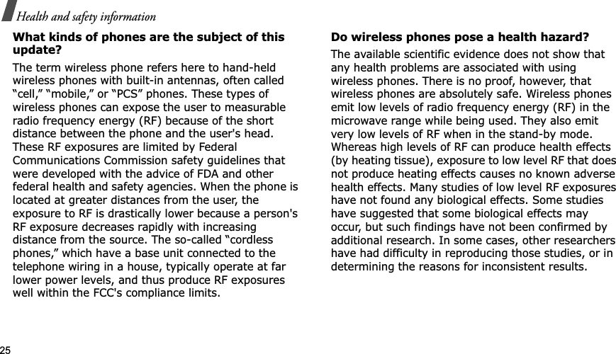 25Health and safety informationWhat kinds of phones are the subject of this update?The term wireless phone refers here to hand-held wireless phones with built-in antennas, often called “cell,” “mobile,” or “PCS” phones. These types of wireless phones can expose the user to measurable radio frequency energy (RF) because of the short distance between the phone and the user&apos;s head. These RF exposures are limited by Federal Communications Commission safety guidelines that were developed with the advice of FDA and other federal health and safety agencies. When the phone is located at greater distances from the user, the exposure to RF is drastically lower because a person&apos;s RF exposure decreases rapidly with increasing distance from the source. The so-called “cordless phones,” which have a base unit connected to the telephone wiring in a house, typically operate at far lower power levels, and thus produce RF exposures well within the FCC&apos;s compliance limits.Do wireless phones pose a health hazard?The available scientific evidence does not show that any health problems are associated with using wireless phones. There is no proof, however, that wireless phones are absolutely safe. Wireless phones emit low levels of radio frequency energy (RF) in the microwave range while being used. They also emit very low levels of RF when in the stand-by mode. Whereas high levels of RF can produce health effects (by heating tissue), exposure to low level RF that does not produce heating effects causes no known adverse health effects. Many studies of low level RF exposures have not found any biological effects. Some studies have suggested that some biological effects may occur, but such findings have not been confirmed by additional research. In some cases, other researchers have had difficulty in reproducing those studies, or in determining the reasons for inconsistent results.