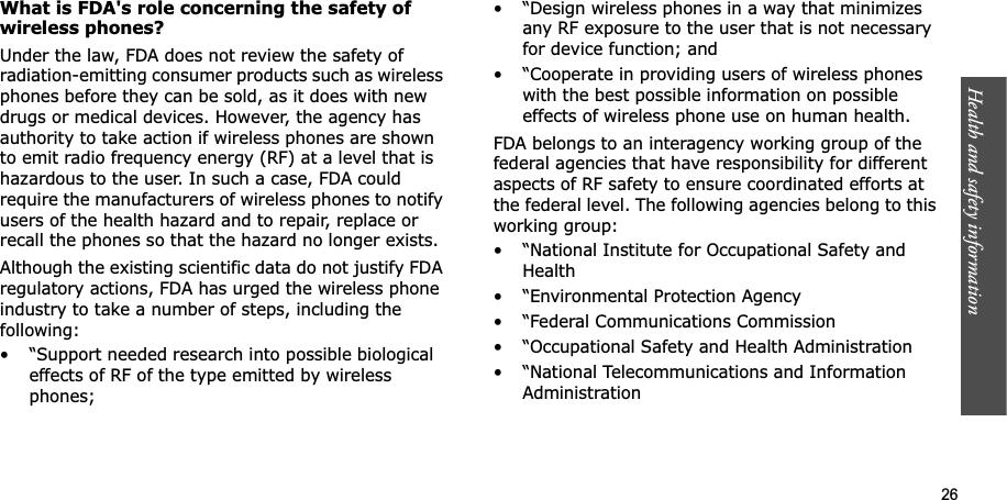 Health and safety information    26What is FDA&apos;s role concerning the safety of wireless phones?Under the law, FDA does not review the safety of radiation-emitting consumer products such as wireless phones before they can be sold, as it does with new drugs or medical devices. However, the agency has authority to take action if wireless phones are shown to emit radio frequency energy (RF) at a level that is hazardous to the user. In such a case, FDA could require the manufacturers of wireless phones to notify users of the health hazard and to repair, replace or recall the phones so that the hazard no longer exists.Although the existing scientific data do not justify FDA regulatory actions, FDA has urged the wireless phone industry to take a number of steps, including the following:• “Support needed research into possible biological effects of RF of the type emitted by wireless phones;• “Design wireless phones in a way that minimizes any RF exposure to the user that is not necessary for device function; and• “Cooperate in providing users of wireless phones with the best possible information on possible effects of wireless phone use on human health.FDA belongs to an interagency working group of the federal agencies that have responsibility for different aspects of RF safety to ensure coordinated efforts at the federal level. The following agencies belong to this working group:• “National Institute for Occupational Safety and Health• “Environmental Protection Agency• “Federal Communications Commission• “Occupational Safety and Health Administration• “National Telecommunications and Information Administration