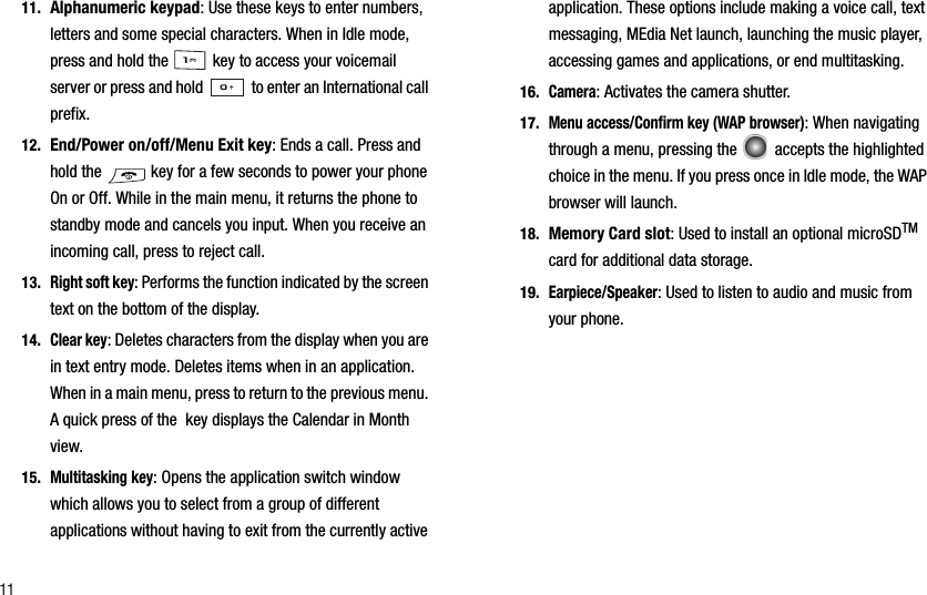 1111. Alphanumeric keypad: Use these keys to enter numbers, letters and some special characters. When in Idle mode, press and hold the   key to access your voicemail server or press and hold   to enter an International call prefix.12. End/Power on/off/Menu Exit key: Ends a call. Press and hold the   key for a few seconds to power your phone On or Off. While in the main menu, it returns the phone to standby mode and cancels you input. When you receive an incoming call, press to reject call. 13.Right soft key: Performs the function indicated by the screen text on the bottom of the display.14.Clear key: Deletes characters from the display when you are in text entry mode. Deletes items when in an application. When in a main menu, press to return to the previous menu. A quick press of the  key displays the Calendar in Month view.15.Multitasking key: Opens the application switch window which allows you to select from a group of different applications without having to exit from the currently active application. These options include making a voice call, text messaging, MEdia Net launch, launching the music player, accessing games and applications, or end multitasking. 16.Camera: Activates the camera shutter.17.Menu access/Confirm key (WAP browser): When navigating through a menu, pressing the   accepts the highlighted choice in the menu. If you press once in Idle mode, the WAP browser will launch. 18. Memory Card slot: Used to install an optional microSDTMcard for additional data storage.19.Earpiece/Speaker: Used to listen to audio and music from your phone.