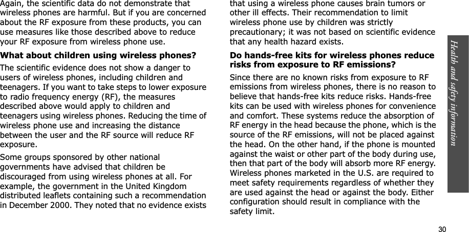 Health and safety information    30Again, the scientific data do not demonstrate that wireless phones are harmful. But if you are concerned about the RF exposure from these products, you can use measures like those described above to reduce your RF exposure from wireless phone use.What about children using wireless phones?The scientific evidence does not show a danger to users of wireless phones, including children and teenagers. If you want to take steps to lower exposure to radio frequency energy (RF), the measures described above would apply to children and teenagers using wireless phones. Reducing the time of wireless phone use and increasing the distance between the user and the RF source will reduce RF exposure.Some groups sponsored by other national governments have advised that children be discouraged from using wireless phones at all. For example, the government in the United Kingdom distributed leaflets containing such a recommendation in December 2000. They noted that no evidence exists that using a wireless phone causes brain tumors or other ill effects. Their recommendation to limit wireless phone use by children was strictly precautionary; it was not based on scientific evidence that any health hazard exists. Do hands-free kits for wireless phones reduce risks from exposure to RF emissions?Since there are no known risks from exposure to RF emissions from wireless phones, there is no reason to believe that hands-free kits reduce risks. Hands-free kits can be used with wireless phones for convenience and comfort. These systems reduce the absorption of RF energy in the head because the phone, which is the source of the RF emissions, will not be placed against the head. On the other hand, if the phone is mounted against the waist or other part of the body during use, then that part of the body will absorb more RF energy. Wireless phones marketed in the U.S. are required to meet safety requirements regardless of whether they are used against the head or against the body. Either configuration should result in compliance with the safety limit.