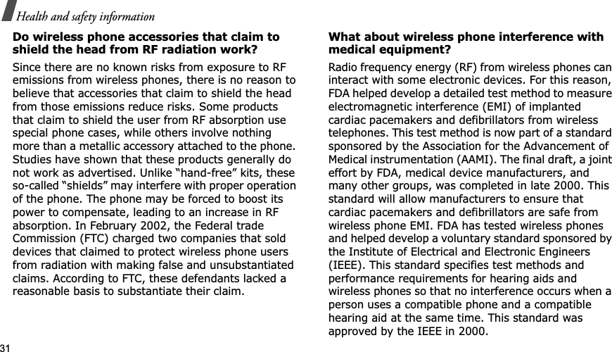 31Health and safety informationDo wireless phone accessories that claim to shield the head from RF radiation work?Since there are no known risks from exposure to RF emissions from wireless phones, there is no reason to believe that accessories that claim to shield the head from those emissions reduce risks. Some products that claim to shield the user from RF absorption use special phone cases, while others involve nothing more than a metallic accessory attached to the phone. Studies have shown that these products generally do not work as advertised. Unlike “hand-free” kits, these so-called “shields” may interfere with proper operation of the phone. The phone may be forced to boost its power to compensate, leading to an increase in RF absorption. In February 2002, the Federal trade Commission (FTC) charged two companies that sold devices that claimed to protect wireless phone users from radiation with making false and unsubstantiated claims. According to FTC, these defendants lacked a reasonable basis to substantiate their claim.What about wireless phone interference with medical equipment?Radio frequency energy (RF) from wireless phones can interact with some electronic devices. For this reason, FDA helped develop a detailed test method to measure electromagnetic interference (EMI) of implanted cardiac pacemakers and defibrillators from wireless telephones. This test method is now part of a standard sponsored by the Association for the Advancement of Medical instrumentation (AAMI). The final draft, a joint effort by FDA, medical device manufacturers, and many other groups, was completed in late 2000. This standard will allow manufacturers to ensure that cardiac pacemakers and defibrillators are safe from wireless phone EMI. FDA has tested wireless phones and helped develop a voluntary standard sponsored by the Institute of Electrical and Electronic Engineers (IEEE). This standard specifies test methods and performance requirements for hearing aids and wireless phones so that no interference occurs when a person uses a compatible phone and a compatible hearing aid at the same time. This standard was approved by the IEEE in 2000.
