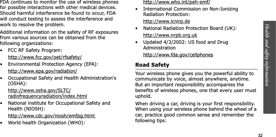 Health and safety information    32FDA continues to monitor the use of wireless phones for possible interactions with other medical devices. Should harmful interference be found to occur, FDA will conduct testing to assess the interference and work to resolve the problem.Additional information on the safety of RF exposures from various sources can be obtained from the following organizations:• FCC RF Safety Program:http://www.fcc.gov/oet/rfsafety/• Environmental Protection Agency (EPA):http://www.epa.gov/radiation/• Occupational Safety and Health Administration&apos;s (OSHA): http://www.osha.gov/SLTC/radiofrequencyradiation/index.html• National institute for Occupational Safety and Health (NIOSH):http://www.cdc.gov/niosh/emfpg.html • World health Organization (WHO):http://www.who.int/peh-emf/• International Commission on Non-Ionizing Radiation Protection:http://www.icnirp.de• National Radiation Protection Board (UK):http://www.nrpb.org.uk• Updated 4/3/2002: US food and Drug Administrationhttp://www.fda.gov/cellphonesRoad SafetyYour wireless phone gives you the powerful ability to communicate by voice, almost anywhere, anytime. But an important responsibility accompanies the benefits of wireless phones, one that every user must uphold.When driving a car, driving is your first responsibility. When using your wireless phone behind the wheel of a car, practice good common sense and remember the following tips: