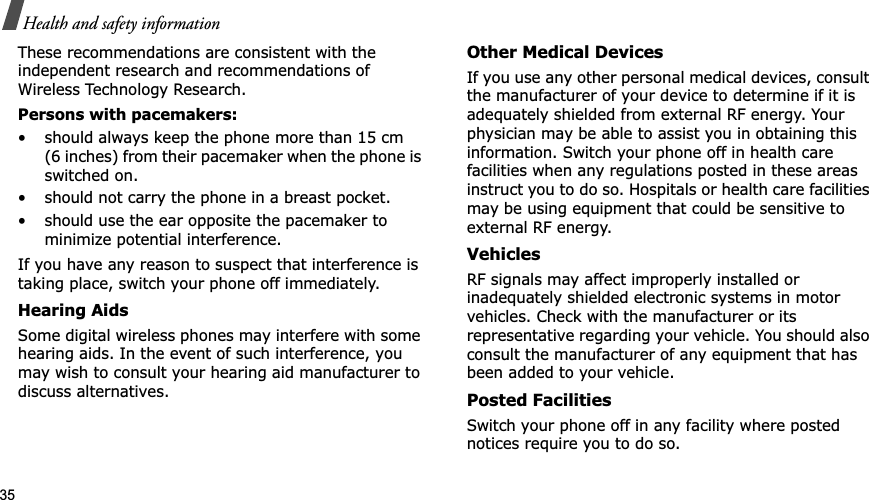 35Health and safety informationThese recommendations are consistent with the independent research and recommendations of Wireless Technology Research.Persons with pacemakers:• should always keep the phone more than 15 cm (6 inches) from their pacemaker when the phone is switched on.• should not carry the phone in a breast pocket.• should use the ear opposite the pacemaker to minimize potential interference.If you have any reason to suspect that interference is taking place, switch your phone off immediately.Hearing AidsSome digital wireless phones may interfere with some hearing aids. In the event of such interference, you may wish to consult your hearing aid manufacturer to discuss alternatives.Other Medical DevicesIf you use any other personal medical devices, consult the manufacturer of your device to determine if it is adequately shielded from external RF energy. Your physician may be able to assist you in obtaining this information. Switch your phone off in health care facilities when any regulations posted in these areas instruct you to do so. Hospitals or health care facilities may be using equipment that could be sensitive to external RF energy.VehiclesRF signals may affect improperly installed or inadequately shielded electronic systems in motor vehicles. Check with the manufacturer or its representative regarding your vehicle. You should also consult the manufacturer of any equipment that has been added to your vehicle.Posted FacilitiesSwitch your phone off in any facility where posted notices require you to do so.