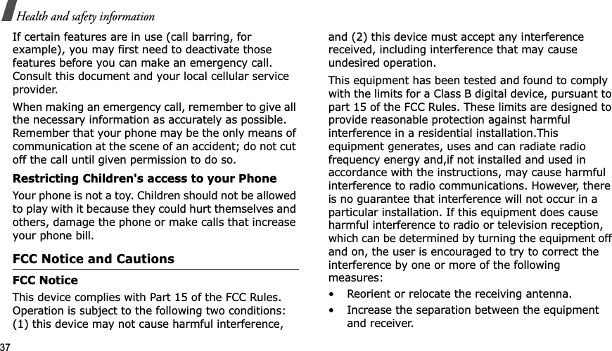 37Health and safety informationIf certain features are in use (call barring, for example), you may first need to deactivate those features before you can make an emergency call. Consult this document and your local cellular service provider.When making an emergency call, remember to give all the necessary information as accurately as possible. Remember that your phone may be the only means of communication at the scene of an accident; do not cut off the call until given permission to do so.Restricting Children&apos;s access to your PhoneYour phone is not a toy. Children should not be allowed to play with it because they could hurt themselves and others, damage the phone or make calls that increase your phone bill.FCC Notice and CautionsFCC NoticeThis device complies with Part 15 of the FCC Rules. Operation is subject to the following two conditions: (1) this device may not cause harmful interference, and (2) this device must accept any interference received, including interference that may cause undesired operation. This equipment has been tested and found to comply with the limits for a Class B digital device, pursuant to part 15 of the FCC Rules. These limits are designed to provide reasonable protection against harmful interference in a residential installation.This equipment generates, uses and can radiate radio frequency energy and,if not installed and used in accordance with the instructions, may cause harmful interference to radio communications. However, there is no guarantee that interference will not occur in a particular installation. If this equipment does cause harmful interference to radio or television reception, which can be determined by turning the equipment off and on, the user is encouraged to try to correct the interference by one or more of the following measures:• Reorient or relocate the receiving antenna.• Increase the separation between the equipment and receiver.