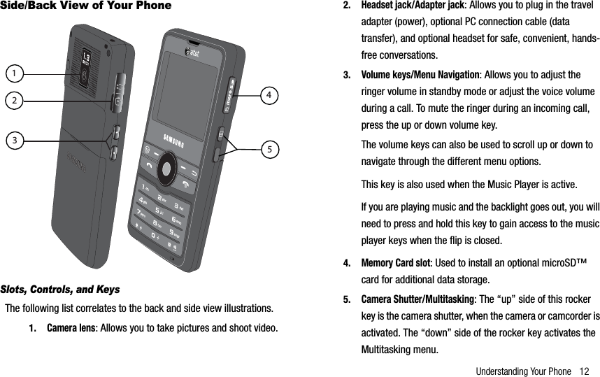 Understanding Your Phone 12Side/Back View of Your Phone Slots, Controls, and KeysThe following list correlates to the back and side view illustrations.1.Camera lens: Allows you to take pictures and shoot video.2.Headset jack/Adapter jack: Allows you to plug in the travel adapter (power), optional PC connection cable (data transfer), and optional headset for safe, convenient, hands-free conversations. 3.Volume keys/Menu Navigation: Allows you to adjust the ringer volume in standby mode or adjust the voice volume during a call. To mute the ringer during an incoming call, press the up or down volume key. The volume keys can also be used to scroll up or down to navigate through the different menu options.This key is also used when the Music Player is active. If you are playing music and the backlight goes out, you will need to press and hold this key to gain access to the music player keys when the flip is closed. 4.Memory Card slot: Used to install an optional microSD™ card for additional data storage.5.Camera Shutter/Multitasking: The “up” side of this rocker key is the camera shutter, when the camera or camcorder is activated. The “down” side of the rocker key activates the Multitasking menu.12345
