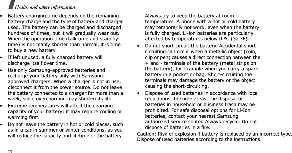 41Health and safety information• Battery charging time depends on the remainingbattery charge and the type of battery and chargerused. The battery can be charged and dischargedhundreds of times, but it will gradually wear out.When the operation time (talk time and standbytime) is noticeably shorter than normal, it is timeto buy a new battery.• If left unused, a fully charged battery willdischarge itself over time.• Use only Samsung-approved batteries andrecharge your battery only with Samsung-approved chargers. When a charger is not in use,disconnect it from the power source. Do not leavethe battery connected to a charger for more than aweek, since overcharging may shorten its life.• Extreme temperatures will affect the chargingcapacity of your battery: it may require cooling orwarming first.• Do not leave the battery in hot or cold places, suchas in a car in summer or winter conditions, as youwill reduce the capacity and lifetime of the battery.Always try to keep the battery at roomtemperature. A phone with a hot or cold batterymay temporarily not work, even when the batteryis fully charged. Li-ion batteries are particularlyaffected by temperatures below 0 °C (32 °F).• Do not short-circuit the battery. Accidental short-circuiting can occur when a metallic object (coin,clip or pen) causes a direct connection between the+ and - terminals of the battery (metal strips onthe battery), for example when you carry a sparebattery in a pocket or bag. Short-circuiting theterminals may damage the battery or the objectcausing the short-circuiting.• Dispose of used batteries in accordance with localregulations. In some areas, the disposal ofbatteries in household or business trash may beprohibited. For safe disposal options for Li-Ionbatteries, contact your nearest Samsungauthorized service center. Always recycle. Do notdispose of batteries in a fire.Caution: Risk of explosion if battery is replaced by an incorrect type.Dispose of used batteries according to the instructions.