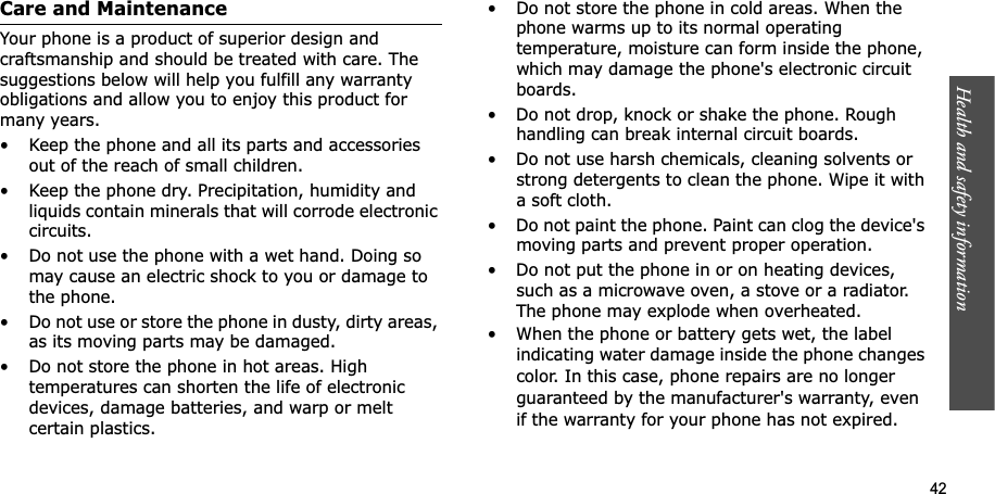 Health and safety information    42Care and MaintenanceYour phone is a product of superior design and craftsmanship and should be treated with care. The suggestions below will help you fulfill any warranty obligations and allow you to enjoy this product for many years.• Keep the phone and all its parts and accessories out of the reach of small children.• Keep the phone dry. Precipitation, humidity and liquids contain minerals that will corrode electronic circuits.• Do not use the phone with a wet hand. Doing so may cause an electric shock to you or damage to the phone.• Do not use or store the phone in dusty, dirty areas, as its moving parts may be damaged.• Do not store the phone in hot areas. High temperatures can shorten the life of electronic devices, damage batteries, and warp or melt certain plastics.• Do not store the phone in cold areas. When the phone warms up to its normal operating temperature, moisture can form inside the phone, which may damage the phone&apos;s electronic circuit boards.• Do not drop, knock or shake the phone. Rough handling can break internal circuit boards.• Do not use harsh chemicals, cleaning solvents or strong detergents to clean the phone. Wipe it with a soft cloth.• Do not paint the phone. Paint can clog the device&apos;s moving parts and prevent proper operation.• Do not put the phone in or on heating devices, such as a microwave oven, a stove or a radiator. The phone may explode when overheated.• When the phone or battery gets wet, the label indicating water damage inside the phone changes color. In this case, phone repairs are no longer guaranteed by the manufacturer&apos;s warranty, even if the warranty for your phone has not expired. 