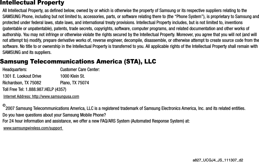 a827_UCGJ4_JS_111307_d2Intellectual PropertyAll Intellectual Property, as defined below, owned by or which is otherwise the property of Samsung or its respective suppliers relating to the SAMSUNG Phone, including but not limited to, accessories, parts, or software relating there to (the “Phone System”), is proprietary to Samsung and protected under federal laws, state laws, and international treaty provisions. Intellectual Property includes, but is not limited to, inventions (patentable or unpatentable), patents, trade secrets, copyrights, software, computer programs, and related documentation and other works of authorship. You may not infringe or otherwise violate the rights secured by the Intellectual Property. Moreover, you agree that you will not (and will not attempt to) modify, prepare derivative works of, reverse engineer, decompile, disassemble, or otherwise attempt to create source code from the software. No title to or ownership in the Intellectual Property is transferred to you. All applicable rights of the Intellectual Property shall remain with SAMSUNG and its suppliers.Samsung Telecommunications America (STA), LLCHeadquarters: Customer Care Center:1301 E. Lookout Drive 1000 Klein St.Richardson, TX 75082 Plano, TX 75074Toll Free Tel: 1.888.987.HELP (4357)Internet Address: http://www.samsungusa.com©2007 Samsung Telecommunications America, LLC is a registered trademark of Samsung Electronics America, Inc. and its related entities.Do you have questions about your Samsung Mobile Phone? For 24 hour information and assistance, we offer a new FAQ/ARS System (Automated Response System) at:www.samsungwireless.com/support 