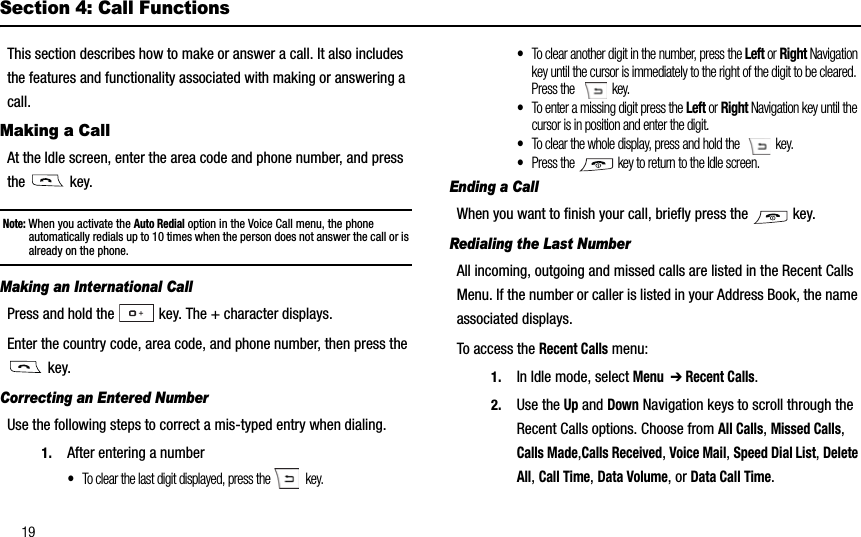 19Section 4: Call FunctionsThis section describes how to make or answer a call. It also includes the features and functionality associated with making or answering a call.Making a CallAt the Idle screen, enter the area code and phone number, and press the  key.Note: When you activate the Auto Redial option in the Voice Call menu, the phone automatically redials up to 10 times when the person does not answer the call or is already on the phone.Making an International CallPress and hold the   key. The + character displays.Enter the country code, area code, and phone number, then press the  key.Correcting an Entered NumberUse the following steps to correct a mis-typed entry when dialing. 1. After entering a number•To clear the last digit displayed, press the   key.•To clear another digit in the number, press the Left or Right Navigation key until the cursor is immediately to the right of the digit to be cleared. Press the   key.•To enter a missing digit press the Left or Right Navigation key until the cursor is in position and enter the digit. •To clear the whole display, press and hold the    key. •Press the   key to return to the Idle screen.Ending a CallWhen you want to finish your call, briefly press the   key.Redialing the Last NumberAll incoming, outgoing and missed calls are listed in the Recent Calls Menu. If the number or caller is listed in your Address Book, the name associated displays. To access the Recent Calls menu:1. In Idle mode, select Menu➔ Recent Calls.2. Use the Up and Down Navigation keys to scroll through the Recent Calls options. Choose from All Calls,Missed Calls,Calls Made,Calls Received,Voice Mail,Speed Dial List,Delete All,Call Time,Data Volume, or Data Call Time.