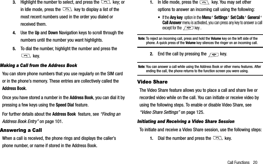 Call Functions 203. Highlight the number to select, and press the   key; or in Idle mode, press the   key to display a list of the most recent numbers used in the order you dialed or received them.4. Use the Up and Down Navigation keys to scroll through the numbers until the number you want highlights.5. To dial the number, highlight the number and press the  key.Making a Call from the Address BookYou can store phone numbers that you use regularly on the SIM card or in the phone’s memory. These entries are collectively called the Address Book.Once you have stored a number in the Address Book, you can dial it by pressing a few keys using the Speed Dial feature. For further details about the Address Book  feature, see “Finding an Address Book Entry” on page 101.Answering a CallWhen a call is received, the phone rings and displays the caller’s phone number, or name if stored in the Address Book.1. In Idle mode, press the   key. You may set other options to answer an incoming call using the following:•If the Any key  option in the Menu‘  Settings ‘  Set Calls ‘  General ‘Call Answer menu is activated, you can press any key to answer a call except for the   key .Note: To reject an incoming call, press and hold the Volume key on the left side of the phone. A quick press of the Volume key silences the ringer on an incoming call.2. End the call by pressing the   key.Note: You can answer a call while using the Address Book or other menu features. After ending the call, the phone returns to the function screen you were using.Video ShareThe Video Share feature allows you to place a call and share live or recorded video while on the call. You can initiate or receive video by using the following steps. To enable or disable Video Share, see “Video Share Settings” on page 125.Initiating and Receiving a Video Share SessionTo initiate and receive a Video Share session, use the following steps:1. Dial the number and press the   key.