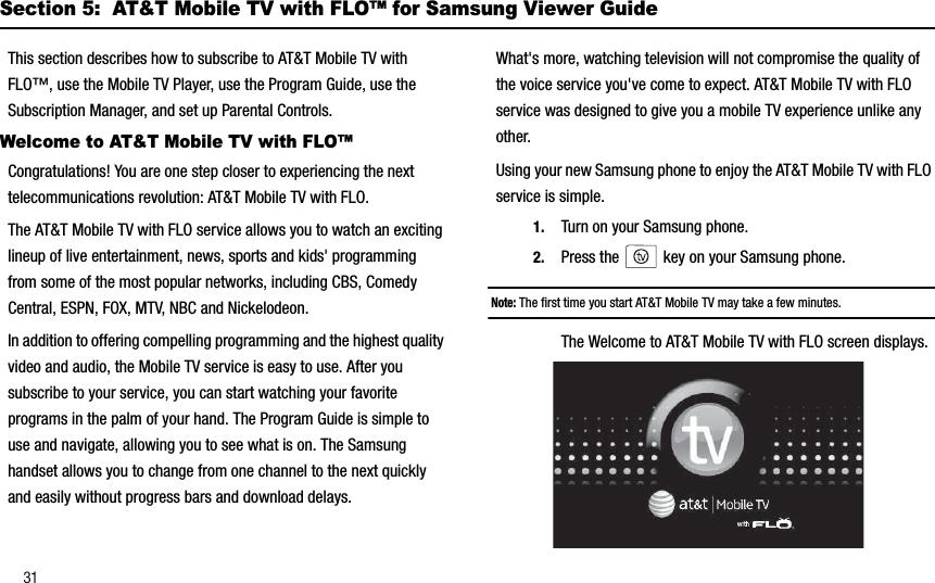 31Section 5:  AT&amp;T Mobile TV with FLO™ for Samsung Viewer GuideThis section describes how to subscribe to AT&amp;T Mobile TV with FLO™, use the Mobile TV Player, use the Program Guide, use the Subscription Manager, and set up Parental Controls.Welcome to AT&amp;T Mobile TV with FLO™Congratulations! You are one step closer to experiencing the next telecommunications revolution: AT&amp;T Mobile TV with FLO.The AT&amp;T Mobile TV with FLO service allows you to watch an exciting lineup of live entertainment, news, sports and kids&apos; programming from some of the most popular networks, including CBS, Comedy Central, ESPN, FOX, MTV, NBC and Nickelodeon.In addition to offering compelling programming and the highest quality video and audio, the Mobile TV service is easy to use. After you subscribe to your service, you can start watching your favorite programs in the palm of your hand. The Program Guide is simple to use and navigate, allowing you to see what is on. The Samsung handset allows you to change from one channel to the next quickly and easily without progress bars and download delays. What&apos;s more, watching television will not compromise the quality of the voice service you&apos;ve come to expect. AT&amp;T Mobile TV with FLO service was designed to give you a mobile TV experience unlike any other.Using your new Samsung phone to enjoy the AT&amp;T Mobile TV with FLO service is simple.1. Turn on your Samsung phone.2. Press the   key on your Samsung phone. Note: The first time you start AT&amp;T Mobile TV may take a few minutes.The Welcome to AT&amp;T Mobile TV with FLO screen displays. 