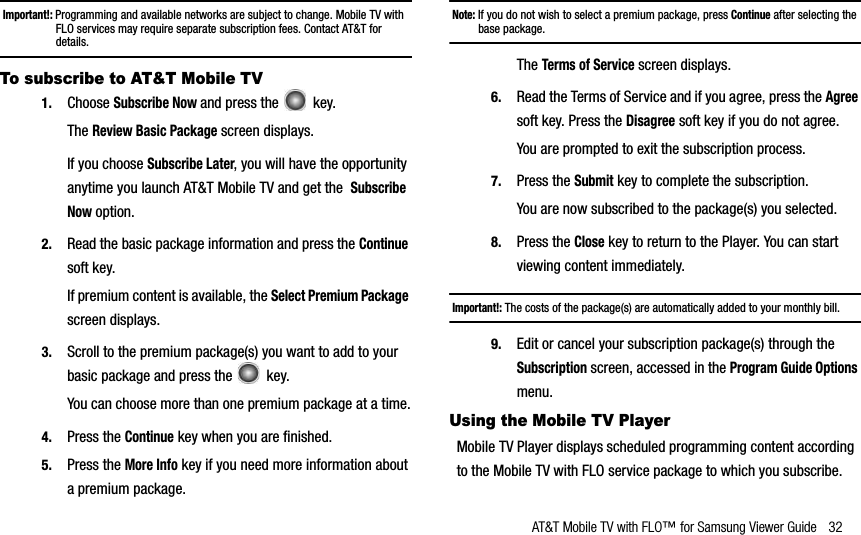 AT&amp;T Mobile TV with FLO™ for Samsung Viewer Guide 32Important!: Programming and available networks are subject to change. Mobile TV with FLO services may require separate subscription fees. Contact AT&amp;T for details.To subscribe to AT&amp;T Mobile TV1. Choose Subscribe Now and press the   key.TheReview Basic Package screen displays.If you choose Subscribe Later, you will have the opportunity anytime you launch AT&amp;T Mobile TV and get theSubscribeNow option.2. Read the basic package information and press the Continuesoft key. If premium content is available, the Select Premium Packagescreen displays.3. Scroll to the premium package(s) you want to add to your basic package and press the   key. You can choose more than one premium package at a time.4. Press the Continue key when you are finished.5. Press the More Info key if you need more information about a premium package.Note: If you do not wish to select a premium package, press Continue after selecting the base package.TheTerms of Service screen displays.6. Read the Terms of Service and if you agree, press the Agreesoft key. Press the Disagree soft key if you do not agree. You are prompted to exit the subscription process.7. Press the Submit key to complete the subscription. You are now subscribed to the package(s) you selected.8. Press the Close key to return to the Player. You can start viewing content immediately. Important!: The costs of the package(s) are automatically added to your monthly bill.9. Edit or cancel your subscription package(s) through the Subscription screen, accessed in the Program Guide Optionsmenu.Using the Mobile TV PlayerMobile TV Player displays scheduled programming content according to the Mobile TV with FLO service package to which you subscribe.