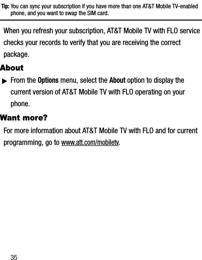 35Tip: You can sync your subscription if you have more than one AT&amp;T Mobile TV-enabled phone, and you want to swap the SIM card.When you refresh your subscription, AT&amp;T Mobile TV with FLO service checks your records to verify that you are receiving the correct package.AboutᮣFrom the Options menu, select the About option to display the current version of AT&amp;T Mobile TV with FLO operating on your phone.Want more?For more information about AT&amp;T Mobile TV with FLO and for current programming, go to www.att.com/mobiletv.