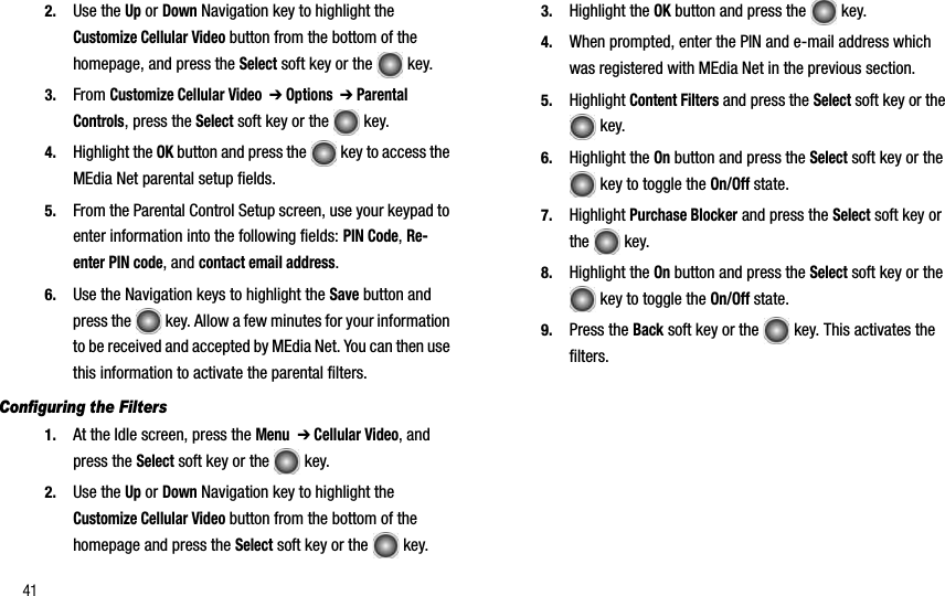 412. Use the Up or Down Navigation key to highlight the Customize Cellular Video button from the bottom of the homepage, and press the Select soft key or the   key.3. From Customize Cellular Video  ➔ Options  ➔ Parental Controls, press the Select soft key or the   key.4. Highlight the OK button and press the   key to access the MEdia Net parental setup fields.5. From the Parental Control Setup screen, use your keypad to enter information into the following fields: PIN Code,Re-enter PIN code, and contact email address.6. Use the Navigation keys to highlight the Save button and press the   key. Allow a few minutes for your information to be received and accepted by MEdia Net. You can then use this information to activate the parental filters.Configuring the Filters1. At the Idle screen, press the Menu➔ Cellular Video, and press the Select soft key or the   key.2. Use the Up or Down Navigation key to highlight the Customize Cellular Video button from the bottom of the homepage and press the Select soft key or the   key.3. Highlight the OK button and press the   key.4. When prompted, enter the PIN and e-mail address which was registered with MEdia Net in the previous section.5. Highlight Content Filters and press the Select soft key or the  key.6. Highlight the On button and press the Select soft key or the  key to toggle the On/Off state.7. Highlight Purchase Blocker and press the Select soft key or the  key.8. Highlight the On button and press the Select soft key or the  key to toggle the On/Off state.9. Press the Back soft key or the   key. This activates the filters.