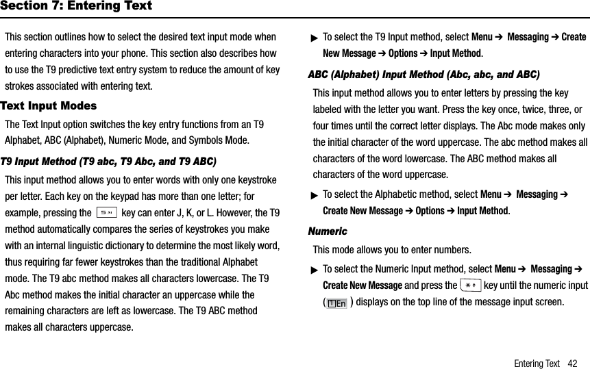 Entering Text 42Section 7: Entering TextThis section outlines how to select the desired text input mode when entering characters into your phone. This section also describes how to use the T9 predictive text entry system to reduce the amount of key strokes associated with entering text.Text Input ModesThe Text Input option switches the key entry functions from an T9 Alphabet, ABC (Alphabet), Numeric Mode, and Symbols Mode.T9 Input Method (T9 abc, T9 Abc, and T9 ABC)This input method allows you to enter words with only one keystroke per letter. Each key on the keypad has more than one letter; for example, pressing the   key can enter J, K, or L. However, the T9 method automatically compares the series of keystrokes you make with an internal linguistic dictionary to determine the most likely word, thus requiring far fewer keystrokes than the traditional Alphabet mode. The T9 abc method makes all characters lowercase. The T9 Abc method makes the initial character an uppercase while the remaining characters are left as lowercase. The T9 ABC method makes all characters uppercase. ᮣTo select the T9 Input method, select Menu➔  Messaging ➔ Create New Message ➔ Options ➔ Input Method.ABC (Alphabet) Input Method (Abc, abc, and ABC)This input method allows you to enter letters by pressing the key labeled with the letter you want. Press the key once, twice, three, or four times until the correct letter displays. The Abc mode makes only the initial character of the word uppercase. The abc method makes all characters of the word lowercase. The ABC method makes all characters of the word uppercase.ᮣTo select the Alphabetic method, select Menu➔  Messaging ➔Create New Message ➔ Options ➔ Input Method.NumericThis mode allows you to enter numbers.ᮣTo select the Numeric Input method, select Menu➔  Messaging ➔Create New Message and press the   key until the numeric input () displays on the top line of the message input screen.En1