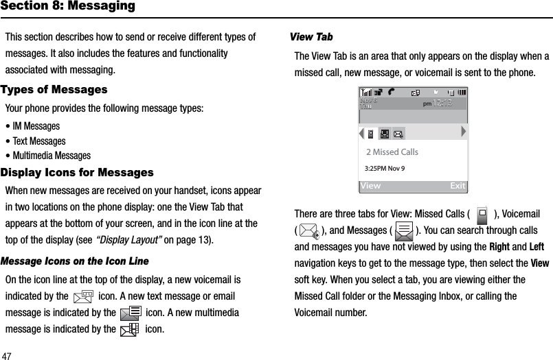 47Section 8: MessagingThis section describes how to send or receive different types of messages. It also includes the features and functionality associated with messaging.Types of MessagesYour phone provides the following message types:•IM Messages•Text Messages•Multimedia MessagesDisplay Icons for MessagesWhen new messages are received on your handset, icons appear in two locations on the phone display: one the View Tab that appears at the bottom of your screen, and in the icon line at the top of the display (see “Display Layout” on page 13).Message Icons on the Icon LineOn the icon line at the top of the display, a new voicemail is indicated by the   icon. A new text message or email message is indicated by the   icon. A new multimedia message is indicated by the   icon.View Tab The View Tab is an area that only appears on the display when a missed call, new message, or voicemail is sent to the phone. There are three tabs for View: Missed Calls ( ), Voicemail ( ), and Messages ( ). You can search through calls and messages you have not viewed by using the Right and Leftnavigation keys to get to the message type, then select the Viewsoft key. When you select a tab, you are viewing either the Missed Call folder or the Messaging Inbox, or calling the Voicemail number.View                                 Exittvtvpm12:1312:13Nov 8Nov 8ThuThu2 Missed Calls3:25PM Nov 9
