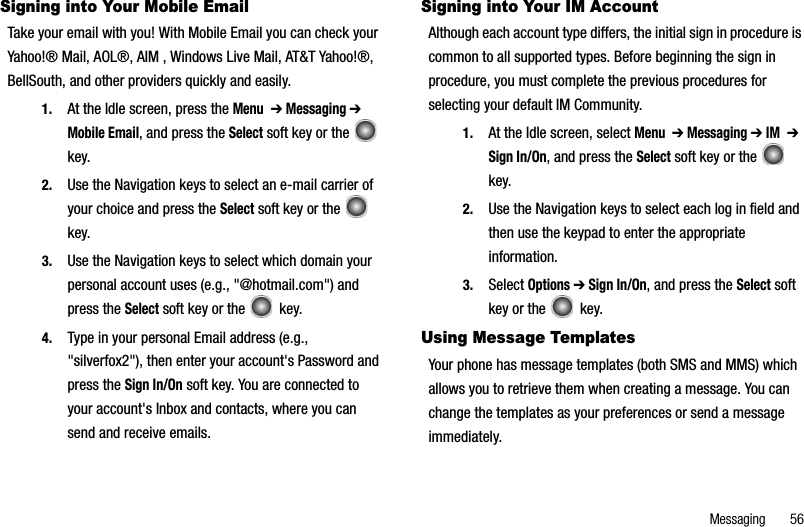 Messaging       56Signing into Your Mobile EmailTake your email with you! With Mobile Email you can check your Yahoo!® Mail, AOL®, AIM , Windows Live Mail, AT&amp;T Yahoo!®, BellSouth, and other providers quickly and easily.1. At the Idle screen, press the Menu➔ Messaging ➔Mobile Email, and press the Select soft key or the   key.2. Use the Navigation keys to select an e-mail carrier of your choice and press the Select soft key or the   key. 3. Use the Navigation keys to select which domain your personal account uses (e.g., &quot;@hotmail.com&quot;) and press the Select soft key or the   key.4. Type in your personal Email address (e.g., &quot;silverfox2&quot;), then enter your account&apos;s Password and press the Sign In/On soft key. You are connected to your account&apos;s Inbox and contacts, where you can send and receive emails.Signing into Your IM AccountAlthough each account type differs, the initial sign in procedure is common to all supported types. Before beginning the sign in procedure, you must complete the previous procedures for selecting your default IM Community.1. At the Idle screen, select Menu➔ Messaging ➔ IM➔Sign In/On, and press the Select soft key or the   key.2. Use the Navigation keys to select each log in field and then use the keypad to enter the appropriate information.3. Select Options ➔ Sign In/On, and press the Select soft key or the   key.Using Message TemplatesYour phone has message templates (both SMS and MMS) which allows you to retrieve them when creating a message. You can change the templates as your preferences or send a message immediately.