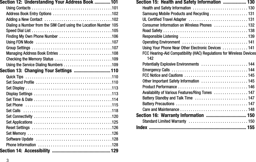 3Section 12:  Understanding Your Address Book ............. 101Using Contacts . . . . . . . . . . . . . . . . . . . . . . . . . . . . . . . . . . . . . .101Address Book Entry Options  . . . . . . . . . . . . . . . . . . . . . . . . . . . .102Adding a New Contact  . . . . . . . . . . . . . . . . . . . . . . . . . . . . . . . .102Dialing a Number from the SIM Card using the Location Number 105Speed Dial List . . . . . . . . . . . . . . . . . . . . . . . . . . . . . . . . . . . . . .105Finding My Own Phone Number  . . . . . . . . . . . . . . . . . . . . . . . . .106Using FDN Mode   . . . . . . . . . . . . . . . . . . . . . . . . . . . . . . . . . . . .107Group Settings  . . . . . . . . . . . . . . . . . . . . . . . . . . . . . . . . . . . . . .107Managing Address Book Entries . . . . . . . . . . . . . . . . . . . . . . . . .108Checking the Memory Status  . . . . . . . . . . . . . . . . . . . . . . . . . . .109Using the Service Dialing Numbers . . . . . . . . . . . . . . . . . . . . . . .109Section 13:  Changing Your Settings  .............................. 110Quick Tips  . . . . . . . . . . . . . . . . . . . . . . . . . . . . . . . . . . . . . . . . .110Set Sound Profile  . . . . . . . . . . . . . . . . . . . . . . . . . . . . . . . . . . . .110Set Display . . . . . . . . . . . . . . . . . . . . . . . . . . . . . . . . . . . . . . . . .113Display Settings  . . . . . . . . . . . . . . . . . . . . . . . . . . . . . . . . . . . . .113Set Time &amp; Date . . . . . . . . . . . . . . . . . . . . . . . . . . . . . . . . . . . . .114Set Phone   . . . . . . . . . . . . . . . . . . . . . . . . . . . . . . . . . . . . . . . . .115Set Calls   . . . . . . . . . . . . . . . . . . . . . . . . . . . . . . . . . . . . . . . . . .118Set Connectivity  . . . . . . . . . . . . . . . . . . . . . . . . . . . . . . . . . . . . .120Set Applications  . . . . . . . . . . . . . . . . . . . . . . . . . . . . . . . . . . . . .125Reset Settings  . . . . . . . . . . . . . . . . . . . . . . . . . . . . . . . . . . . . . .126Set Memory  . . . . . . . . . . . . . . . . . . . . . . . . . . . . . . . . . . . . . . . .126Software Update   . . . . . . . . . . . . . . . . . . . . . . . . . . . . . . . . . . . .128Phone Information  . . . . . . . . . . . . . . . . . . . . . . . . . . . . . . . . . . .128Section 14:  Accessibility  ................................................ 129Section 15:  Health and Safety Information  ................... 130Health and Safety Information  . . . . . . . . . . . . . . . . . . . . . . . . . . 130Samsung Mobile Products and Recycling . . . . . . . . . . . . . . . . . . 131UL Certified Travel Adapter   . . . . . . . . . . . . . . . . . . . . . . . . . . . . 131Consumer Information on Wireless Phones   . . . . . . . . . . . . . . . . 132Road Safety . . . . . . . . . . . . . . . . . . . . . . . . . . . . . . . . . . . . . . . . 138Responsible Listening  . . . . . . . . . . . . . . . . . . . . . . . . . . . . . . . . 139Operating Environment   . . . . . . . . . . . . . . . . . . . . . . . . . . . . . . . 141Using Your Phone Near Other Electronic Devices  . . . . . . . . . . . . 141FCC Hearing-Aid Compatibility (HAC) Regulations for Wireless Devices 142Potentially Explosive Environments  . . . . . . . . . . . . . . . . . . . . . . 144Emergency Calls  . . . . . . . . . . . . . . . . . . . . . . . . . . . . . . . . . . . . 144FCC Notice and Cautions  . . . . . . . . . . . . . . . . . . . . . . . . . . . . . . 145Other Important Safety Information  . . . . . . . . . . . . . . . . . . . . . . 145Product Performance . . . . . . . . . . . . . . . . . . . . . . . . . . . . . . . . . 146Availability of Various Features/Ring Tones  . . . . . . . . . . . . . . . . 147Battery Standby and Talk Time  . . . . . . . . . . . . . . . . . . . . . . . . . 147Battery Precautions  . . . . . . . . . . . . . . . . . . . . . . . . . . . . . . . . . . 147Care and Maintenance . . . . . . . . . . . . . . . . . . . . . . . . . . . . . . . . 148Section 16:  Warranty Information  ................................. 150Standard Limited Warranty   . . . . . . . . . . . . . . . . . . . . . . . . . . . . 150Index ................................................................................ 155