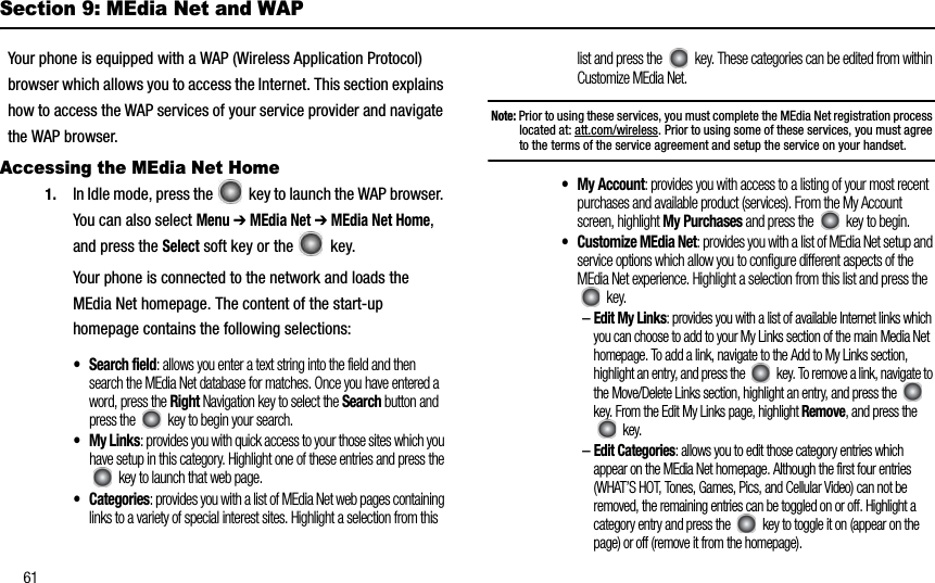 61Section 9: MEdia Net and WAPYour phone is equipped with a WAP (Wireless Application Protocol) browser which allows you to access the Internet. This section explains how to access the WAP services of your service provider and navigate the WAP browser.Accessing the MEdia Net Home1. In Idle mode, press the   key to launch the WAP browser. You can also select Menu➔ MEdia Net ➔ MEdia Net Home,and press the Select soft key or the   key. Your phone is connected to the network and loads the MEdia Net homepage. The content of the start-up homepage contains the following selections:•Search field: allows you enter a text string into the field and then search the MEdia Net database for matches. Once you have entered a word, press the Right Navigation key to select the Search button and press the   key to begin your search.• My Links: provides you with quick access to your those sites which you have setup in this category. Highlight one of these entries and press the  key to launch that web page. •Categories: provides you with a list of MEdia Net web pages containing links to a variety of special interest sites. Highlight a selection from this list and press the   key. These categories can be edited from within Customize MEdia Net.Note: Prior to using these services, you must complete the MEdia Net registration process located at: att.com/wireless. Prior to using some of these services, you must agree to the terms of the service agreement and setup the service on your handset.• My Account: provides you with access to a listing of your most recent purchases and available product (services). From the My Account screen, highlight My Purchases and press the   key to begin.• Customize MEdia Net: provides you with a list of MEdia Net setup and service options which allow you to configure different aspects of the MEdia Net experience. Highlight a selection from this list and press the  key.–Edit My Links: provides you with a list of available Internet links which you can choose to add to your My Links section of the main Media Net homepage. To add a link, navigate to the Add to My Links section, highlight an entry, and press the   key. To remove a link, navigate to the Move/Delete Links section, highlight an entry, and press the   key. From the Edit My Links page, highlight Remove, and press the  key. –Edit Categories: allows you to edit those category entries which appear on the MEdia Net homepage. Although the first four entries (WHAT’S HOT, Tones, Games, Pics, and Cellular Video) can not be removed, the remaining entries can be toggled on or off. Highlight a category entry and press the   key to toggle it on (appear on the page) or off (remove it from the homepage).