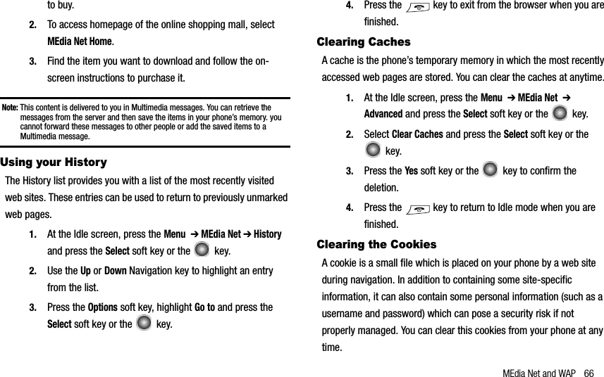 MEdia Net and WAP 66to buy.2. To access homepage of the online shopping mall, select MEdia Net Home.3. Find the item you want to download and follow the on-screen instructions to purchase it.Note: This content is delivered to you in Multimedia messages. You can retrieve the messages from the server and then save the items in your phone’s memory. you cannot forward these messages to other people or add the saved items to a Multimedia message.Using your HistoryThe History list provides you with a list of the most recently visited web sites. These entries can be used to return to previously unmarked web pages.1. At the Idle screen, press the Menu➔ MEdia Net ➔ History and press the Select soft key or the   key.2. Use the Up or Down Navigation key to highlight an entry from the list.3. Press the Options soft key, highlight Go to and press the Select soft key or the   key.4. Press the   key to exit from the browser when you are finished.Clearing CachesA cache is the phone’s temporary memory in which the most recently accessed web pages are stored. You can clear the caches at anytime.1. At the Idle screen, press the Menu➔ MEdia Net➔Advanced and press the Select soft key or the   key.2. Select Clear Caches and press the Select soft key or the  key.3. Press the Yes soft key or the   key to confirm the deletion.4. Press the   key to return to Idle mode when you are finished.Clearing the CookiesA cookie is a small file which is placed on your phone by a web site during navigation. In addition to containing some site-specific information, it can also contain some personal information (such as a username and password) which can pose a security risk if not properly managed. You can clear this cookies from your phone at any time.