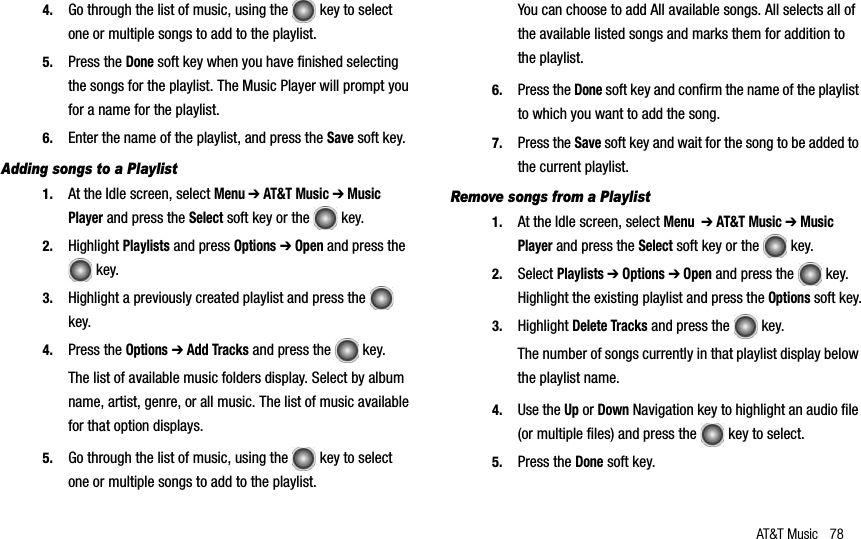 AT&amp;T Music 784. Go through the list of music, using the   key to select one or multiple songs to add to the playlist.5. Press the Done soft key when you have finished selectingthe songs for the playlist. The Music Player will prompt you for a name for the playlist.6. Enter the name of the playlist, and press the Save soft key.Adding songs to a Playlist1. At the Idle screen, select Menu➔ AT&amp;T Music ➔ Music Player and press the Select soft key or the   key.2. Highlight Playlists and press Options➔ Open and press the  key. 3. Highlight a previously created playlist and press the   key.4. Press the Options➔ Add Tracks and press the   key.The list of available music folders display. Select by album name, artist, genre, or all music. The list of music available for that option displays.5. Go through the list of music, using the   key to select one or multiple songs to add to the playlist.You can choose to add All available songs. All selects all of the available listed songs and marks them for addition to the playlist.6. Press the Done soft key and confirm the name of the playlist to which you want to add the song.7. Press the Save soft key and wait for the song to be added to the current playlist.Remove songs from a Playlist1. At the Idle screen, select Menu➔ AT&amp;T Music ➔ Music Player and press the Select soft key or the   key.2. Select Playlists ➔ Options➔ Open and press the   key. Highlight the existing playlist and press the Options soft key.3. Highlight Delete Tracks and press the   key.The number of songs currently in that playlist display below the playlist name.4. Use the Up or Down Navigation key to highlight an audio file (or multiple files) and press the   key to select.5. Press the Done soft key. 