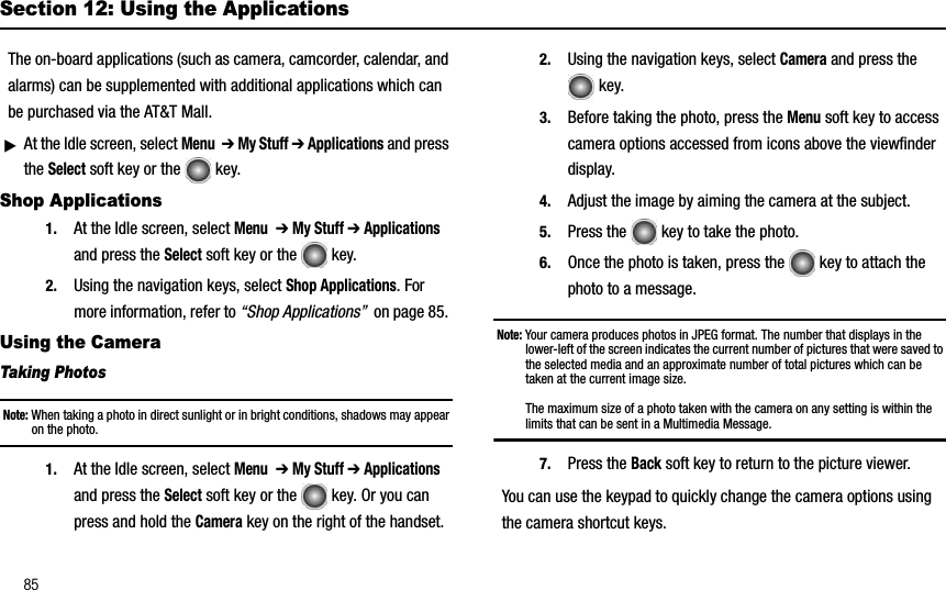 85Section 12: Using the ApplicationsThe on-board applications (such as camera, camcorder, calendar, and alarms) can be supplemented with additional applications which can be purchased via the AT&amp;T Mall.ᮣAt the Idle screen, select Menu➔ My Stuff ➔ Applications and press the Select soft key or the   key.Shop Applications1. At the Idle screen, select Menu➔ My Stuff ➔ Applicationsand press the Select soft key or the   key.2. Using the navigation keys, select Shop Applications. For more information, refer to “Shop Applications”  on page 85. Using the CameraTaking PhotosNote: When taking a photo in direct sunlight or in bright conditions, shadows may appear on the photo.1. At the Idle screen, select Menu➔ My Stuff ➔ Applicationsand press the Select soft key or the   key. Or you can press and hold the Camera key on the right of the handset.2. Using the navigation keys, select Camera and press the key.3. Before taking the photo, press the Menu soft key to access camera options accessed from icons above the viewfinder display. 4. Adjust the image by aiming the camera at the subject.5. Press the   key to take the photo.6. Once the photo is taken, press the   key to attach the photo to a message.Note: Your camera produces photos in JPEG format. The number that displays in the lower-left of the screen indicates the current number of pictures that were saved to the selected media and an approximate number of total pictures which can be taken at the current image size.The maximum size of a photo taken with the camera on any setting is within the limits that can be sent in a Multimedia Message.7. Press the Back soft key to return to the picture viewer.You can use the keypad to quickly change the camera options using the camera shortcut keys. 