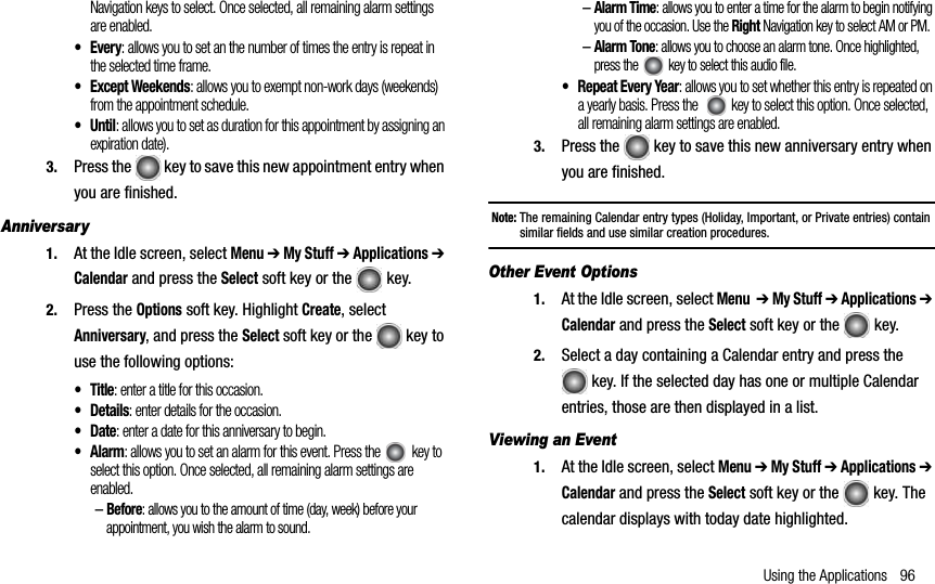 Using the Applications 96Navigation keys to select. Once selected, all remaining alarm settings are enabled.•Every: allows you to set an the number of times the entry is repeat in the selected time frame.• Except Weekends: allows you to exempt non-work days (weekends) from the appointment schedule.•Until: allows you to set as duration for this appointment by assigning an expiration date).3. Press the   key to save this new appointment entry when you are finished.Anniversary1. At the Idle screen, select Menu ➔ My Stuff ➔ Applications ➔Calendar and press the Select soft key or the  key.2. Press the Options soft key. Highlight Create, select Anniversary, and press the Select soft key or the   key to use the following options:•Title: enter a title for this occasion.• Details: enter details for the occasion.•Date: enter a date for this anniversary to begin.•Alarm: allows you to set an alarm for this event. Press the  key to select this option. Once selected, all remaining alarm settings are enabled.–Before: allows you to the amount of time (day, week) before your appointment, you wish the alarm to sound. –Alarm Time: allows you to enter a time for the alarm to begin notifying you of the occasion. Use the Right Navigation key to select AM or PM.–Alarm Tone: allows you to choose an alarm tone. Once highlighted, press the   key to select this audio file.• Repeat Every Year: allows you to set whether this entry is repeated on a yearly basis. Press the    key to select this option. Once selected, all remaining alarm settings are enabled.3. Press the   key to save this new anniversary entry when you are finished.Note: The remaining Calendar entry types (Holiday, Important, or Private entries) contain similar fields and use similar creation procedures.Other Event Options1. At the Idle screen, select Menu➔ My Stuff ➔ Applications ➔Calendar and press the Select soft key or the  key.2. Select a day containing a Calendar entry and press the  key. If the selected day has one or multiple Calendar entries, those are then displayed in a list.Viewing an Event 1. At the Idle screen, select Menu ➔ My Stuff ➔ Applications ➔Calendar and press the Select soft key or the   key. The calendar displays with today date highlighted.