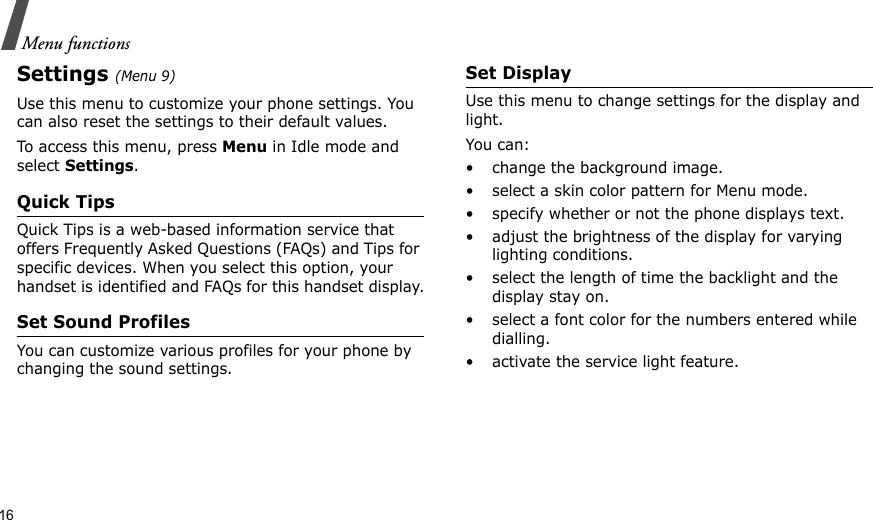16Menu functionsSettings (Menu 9)Use this menu to customize your phone settings. You can also reset the settings to their default values.To access this menu, press Menu in Idle mode and select Settings.Quick TipsQuick Tips is a web-based information service that offers Frequently Asked Questions (FAQs) and Tips for specific devices. When you select this option, your handset is identified and FAQs for this handset display.Set Sound ProfilesYou can customize various profiles for your phone by changing the sound settings.Set DisplayUse this menu to change settings for the display and light.You can:• change the background image.• select a skin color pattern for Menu mode.• specify whether or not the phone displays text.• adjust the brightness of the display for varying lighting conditions.• select the length of time the backlight and the display stay on.• select a font color for the numbers entered while dialling.• activate the service light feature.