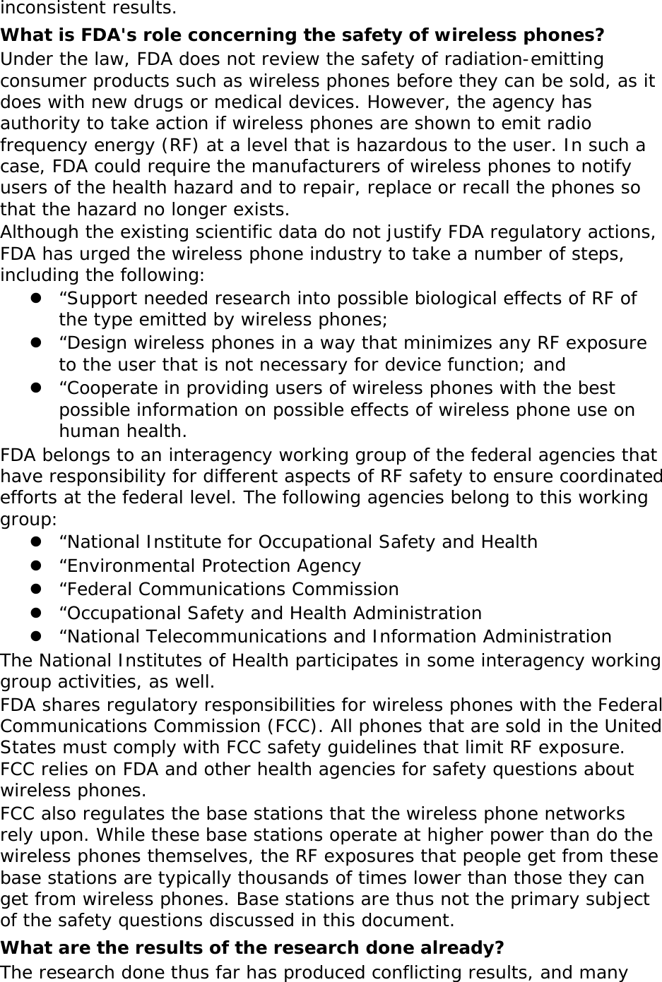 inconsistent results. What is FDA&apos;s role concerning the safety of wireless phones? Under the law, FDA does not review the safety of radiation-emitting consumer products such as wireless phones before they can be sold, as it does with new drugs or medical devices. However, the agency has authority to take action if wireless phones are shown to emit radio frequency energy (RF) at a level that is hazardous to the user. In such a case, FDA could require the manufacturers of wireless phones to notify users of the health hazard and to repair, replace or recall the phones so that the hazard no longer exists. Although the existing scientific data do not justify FDA regulatory actions, FDA has urged the wireless phone industry to take a number of steps, including the following:  “Support needed research into possible biological effects of RF of the type emitted by wireless phones;  “Design wireless phones in a way that minimizes any RF exposure to the user that is not necessary for device function; and  “Cooperate in providing users of wireless phones with the best possible information on possible effects of wireless phone use on human health. FDA belongs to an interagency working group of the federal agencies that have responsibility for different aspects of RF safety to ensure coordinated efforts at the federal level. The following agencies belong to this working group:  “National Institute for Occupational Safety and Health  “Environmental Protection Agency  “Federal Communications Commission  “Occupational Safety and Health Administration  “National Telecommunications and Information Administration The National Institutes of Health participates in some interagency working group activities, as well. FDA shares regulatory responsibilities for wireless phones with the Federal Communications Commission (FCC). All phones that are sold in the United States must comply with FCC safety guidelines that limit RF exposure. FCC relies on FDA and other health agencies for safety questions about wireless phones. FCC also regulates the base stations that the wireless phone networks rely upon. While these base stations operate at higher power than do the wireless phones themselves, the RF exposures that people get from these base stations are typically thousands of times lower than those they can get from wireless phones. Base stations are thus not the primary subject of the safety questions discussed in this document. What are the results of the research done already? The research done thus far has produced conflicting results, and many 