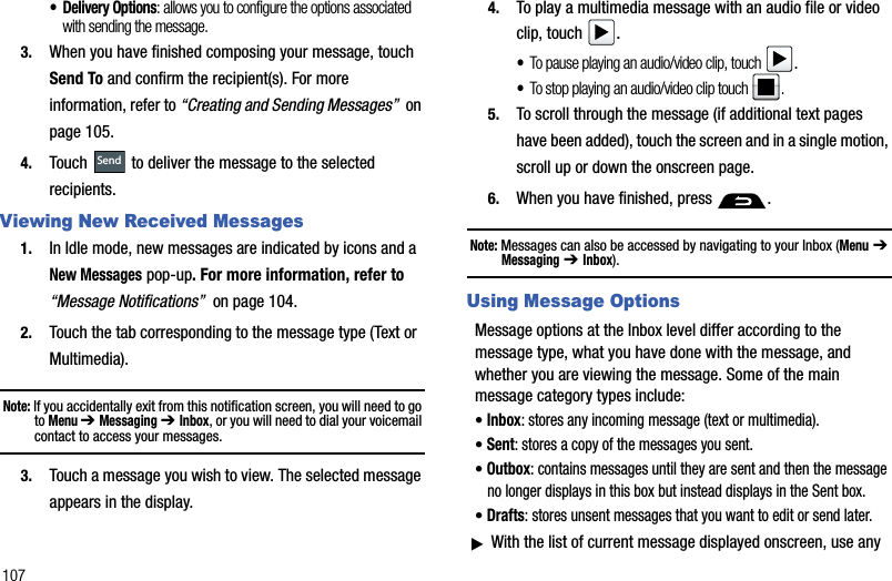 107• Delivery Options: allows you to configure the options associated with sending the message. 3. When you have finished composing your message, touch Send To and confirm the recipient(s). For more information, refer to “Creating and Sending Messages”  on page 105.4. Touch   to deliver the message to the selected recipients. Viewing New Received Messages1. In Idle mode, new messages are indicated by icons and a New Messages pop-up. For more information, refer to “Message Notifications”  on page 104.2. Touch the tab corresponding to the message type (Text or Multimedia).Note: If you accidentally exit from this notification screen, you will need to go toMenu ➔ Messaging➔ Inbox, or you will need to dial your voicemail contact to access your messages. 3. Touch a message you wish to view. The selected message appears in the display. 4. To play a multimedia message with an audio file or video clip, touch  .•To pause playing an audio/video clip, touch .•To stop playing an audio/video clip touch  .5. To scroll through the message (if additional text pages have been added), touch the screen and in a single motion, scroll up or down the onscreen page. 6. When you have finished, press  .Note: Messages can also be accessed by navigating to your Inbox (Menu➔ Messaging➔ Inbox).Using Message OptionsMessage options at the Inbox level differ according to the message type, what you have done with the message, and whether you are viewing the message. Some of the main message category types include:•Inbox: stores any incoming message (text or multimedia).•Sent: stores a copy of the messages you sent.•Outbox: contains messages until they are sent and then the message no longer displays in this box but instead displays in the Sent box. •Drafts: stores unsent messages that you want to edit or send later.ᮣWith the list of current message displayed onscreen, use any Send