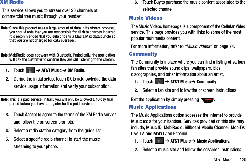 AT&amp;T Music       126XM Radio This service allows you to stream over 20 channels of commercial free music through your handset.Note: Since this product uses a large amount of data in its stream process, you should note that you are responsible for all data charges incurred. It is recommended that you subscribe to a MEdia Max data bundle so that you are not charged for data overages.Note: MobiRadio does not work with Bluetooth. Periodically, the application will ask the customer to confirm they are still listening to the stream.1. Touch  ➔AT&amp;T Music ➔ XM Radio.2. During the initial setup, touch OKto acknowledge the data service usage information and verify your subscription.Note: This is a paid service, initially you will only be allowed a 10 day trial period before you have to register for the paid service.3. Touch Accept to agree to the terms of the XM Radio service and follow the on screen prompts.4. Select a radio station category from the guide list. 5. Select a specific radio channel to start the music streaming to your phone. 6. Touch Buy to purchase the music content associated to the selected channel.Music VideosThe Music Videos homepage is a component of the Cellular Video service. This page provides you with links to some of the most popular multimedia content.For more information, refer to “Music Videos”  on page 74.CommunityThe Community is a place where you can find a listing of various fan sites that provide sound clips, wallpapers, bios, discographies, and other information about an artist.1. Touch  ➔AT&amp;T Music ➔ Community.2. Select a fan site and follow the onscreen instructions.Exit the application by simply pressing  .Music ApplicationsThe Music Applications option accesses the internet to provide Music tools for your handset. Services provided on this site may include, Music ID, MobiRadio, Billboard Mobile Channel, MobiTV: Live TV, and MobiTV en Español.1. Touch  ➔AT&amp;T Music ➔ Music Applications.2. Select a music site and follow the onscreen instructions.