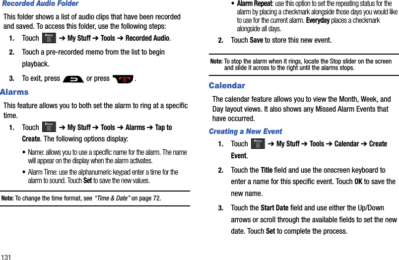 131 Recorded Audio FolderThis folder shows a list of audio clips that have been recorded and saved. To access this folder, use the following steps:1. Touch  ➔ My Stuff ➔ Tools ➔ Recorded Audio.2. Touch a pre-recorded memo from the list to begin playback.3. To exit, press   or press  .AlarmsThis feature allows you to both set the alarm to ring at a specific time.1. Touch  ➔ My Stuff ➔ Tools ➔ Alarms ➔ Tap to Create. The following options display:•Name: allows you to use a specific name for the alarm. The name will appear on the display when the alarm activates. •Alarm Time: use the alphanumeric keypad enter a time for the alarm to sound. Touch Set to save the new values.Note: To change the time format, see “Time &amp; Date” on page 72. • Alarm Repeat: use this option to set the repeating status for the alarm by placing a checkmark alongside those days you would like to use for the current alarm. Everyday places a checkmark alongside all days.2. Touch Saveto store this new event.Note: To stop the alarm when it rings, locate the Stop slider on the screen and slide it across to the right until the alarms stops.CalendarThe calendar feature allows you to view the Month, Week, and Day layout views. It also shows any Missed Alarm Events that have occurred. Creating a New Event1. Touch  ➔ My Stuff ➔ Tools ➔ Calendar ➔ Create Event.2. Touch the Title field and use the onscreen keyboard to enter a name for this specific event. Touch OK to save the new name.3. Touch the Start Date field and use either the Up/Down arrows or scroll through the available fields to set the new date. Touch Set to complete the process.