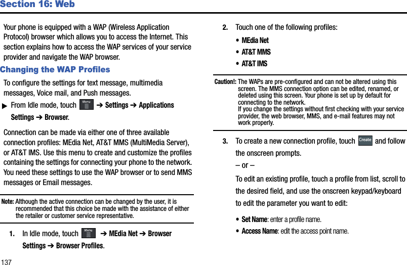 137Section 16: WebYour phone is equipped with a WAP (Wireless Application Protocol) browser which allows you to access the Internet. This section explains how to access the WAP services of your service provider and navigate the WAP browser. Changing the WAP ProfilesTo configure the settings for text message, multimedia messages, Voice mail, and Push messages.ᮣFrom Idle mode, touch   ➔ Settings➔ Applications Settings➔ Browser.Connection can be made via either one of three available connection profiles: MEdia Net, AT&amp;T MMS (MultiMedia Server), or AT&amp;T IMS. Use this menu to create and customize the profiles containing the settings for connecting your phone to the network. You need these settings to use the WAP browser or to send MMS messages or Email messages. Note: Although the active connection can be changed by the user, it is recommended that this choice be made with the assistance of either the retailer or customer service representative.1. In Idle mode, touch    ➔ MEdia Net➔ Browser Settings➔ Browser Profiles.2. Touch one of the following profiles: •MEdia Net• AT&amp;T MMS• AT&amp;T IMSCaution!: The WAPs are pre-configured and can not be altered using this screen. The MMS connection option can be edited, renamed, or deleted using this screen. Your phone is set up by default for connecting to the network. If you change the settings without first checking with your service provider, the web browser, MMS, and e-mail features may not work properly.3. To create a new connection profile, touch   and follow the onscreen prompts.– or –To edit an existing profile, touch a profile from list, scroll to the desired field, and use the onscreen keypad/keyboard to edit the parameter you want to edit: • Set Name: enter a profile name.• Access Name: edit the access point name.Create