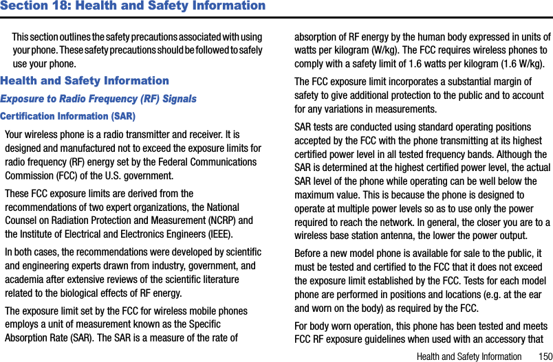 Health and Safety Information       150Section 18: Health and Safety InformationThis section outlines the safety precautions associated with using your phone. These safety precautions should be followed to safely use your phone.Health and Safety InformationExposure to Radio Frequency (RF) SignalsCertification Information (SAR)Your wireless phone is a radio transmitter and receiver. It is designed and manufactured not to exceed the exposure limits for radio frequency (RF) energy set by the Federal Communications Commission (FCC) of the U.S. government. These FCC exposure limits are derived from the recommendations of two expert organizations, the National Counsel on Radiation Protection and Measurement (NCRP) and the Institute of Electrical and Electronics Engineers (IEEE). In both cases, the recommendations were developed by scientific and engineering experts drawn from industry, government, and academia after extensive reviews of the scientific literature related to the biological effects of RF energy.The exposure limit set by the FCC for wireless mobile phones employs a unit of measurement known as the Specific Absorption Rate (SAR). The SAR is a measure of the rate of absorption of RF energy by the human body expressed in units of watts per kilogram (W/kg). The FCC requires wireless phones to comply with a safety limit of 1.6 watts per kilogram (1.6 W/kg). The FCC exposure limit incorporates a substantial margin of safety to give additional protection to the public and to account for any variations in measurements. SAR tests are conducted using standard operating positions accepted by the FCC with the phone transmitting at its highest certified power level in all tested frequency bands. Although the SAR is determined at the highest certified power level, the actual SAR level of the phone while operating can be well below the maximum value. This is because the phone is designed to operate at multiple power levels so as to use only the power required to reach the network. In general, the closer you are to a wireless base station antenna, the lower the power output.Before a new model phone is available for sale to the public, it must be tested and certified to the FCC that it does not exceed the exposure limit established by the FCC. Tests for each model phone are performed in positions and locations (e.g. at the ear and worn on the body) as required by the FCC. For body worn operation, this phone has been tested and meets FCC RF exposure guidelines when used with an accessory that 