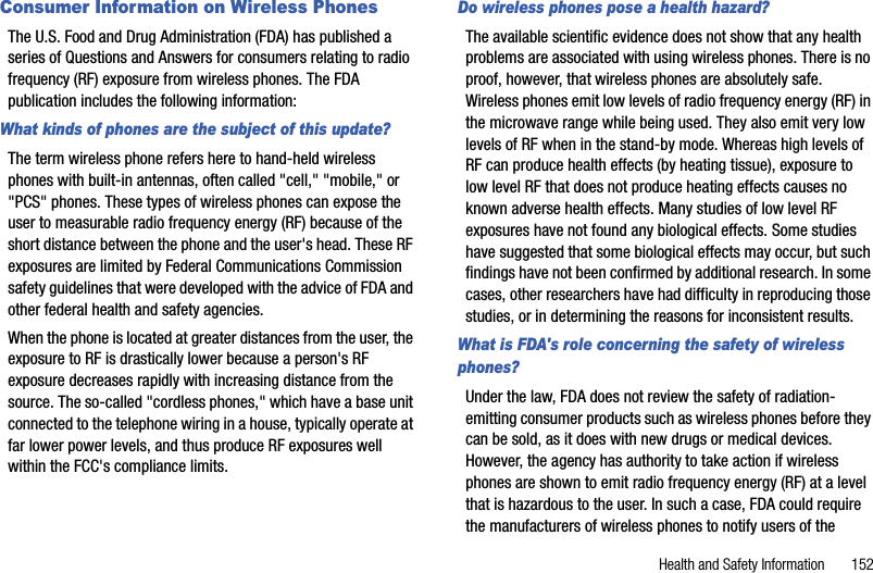 Health and Safety Information       152Consumer Information on Wireless PhonesThe U.S. Food and Drug Administration (FDA) has published a series of Questions and Answers for consumers relating to radio frequency (RF) exposure from wireless phones. The FDA publication includes the following information:What kinds of phones are the subject of this update?The term wireless phone refers here to hand-held wireless phones with built-in antennas, often called &quot;cell,&quot; &quot;mobile,&quot; or &quot;PCS&quot; phones. These types of wireless phones can expose the user to measurable radio frequency energy (RF) because of the short distance between the phone and the user&apos;s head. These RF exposures are limited by Federal Communications Commission safety guidelines that were developed with the advice of FDA and other federal health and safety agencies.When the phone is located at greater distances from the user, the exposure to RF is drastically lower because a person&apos;s RF exposure decreases rapidly with increasing distance from the source. The so-called &quot;cordless phones,&quot; which have a base unit connected to the telephone wiring in a house, typically operate at far lower power levels, and thus produce RF exposures well within the FCC&apos;s compliance limits.Do wireless phones pose a health hazard?The available scientific evidence does not show that any health problems are associated with using wireless phones. There is no proof, however, that wireless phones are absolutely safe. Wireless phones emit low levels of radio frequency energy (RF) in the microwave range while being used. They also emit very low levels of RF when in the stand-by mode. Whereas high levels of RF can produce health effects (by heating tissue), exposure to low level RF that does not produce heating effects causes no known adverse health effects. Many studies of low level RF exposures have not found any biological effects. Some studies have suggested that some biological effects may occur, but such findings have not been confirmed by additional research. In some cases, other researchers have had difficulty in reproducing those studies, or in determining the reasons for inconsistent results.What is FDA&apos;s role concerning the safety of wireless phones?Under the law, FDA does not review the safety of radiation-emitting consumer products such as wireless phones before they can be sold, as it does with new drugs or medical devices. However, the agency has authority to take action if wireless phones are shown to emit radio frequency energy (RF) at a level that is hazardous to the user. In such a case, FDA could require the manufacturers of wireless phones to notify users of the 