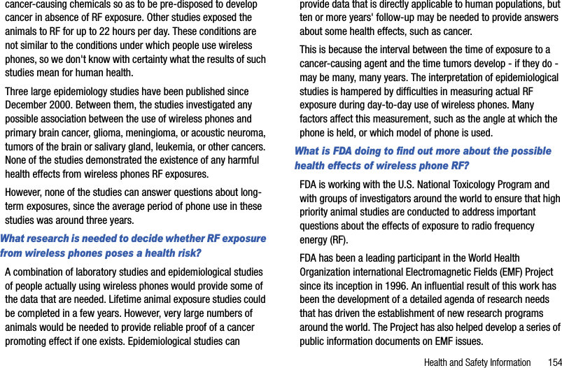 Health and Safety Information       154cancer-causing chemicals so as to be pre-disposed to develop cancer in absence of RF exposure. Other studies exposed the animals to RF for up to 22 hours per day. These conditions are not similar to the conditions under which people use wireless phones, so we don&apos;t know with certainty what the results of such studies mean for human health.Three large epidemiology studies have been published since December 2000. Between them, the studies investigated any possible association between the use of wireless phones and primary brain cancer, glioma, meningioma, or acoustic neuroma, tumors of the brain or salivary gland, leukemia, or other cancers. None of the studies demonstrated the existence of any harmful health effects from wireless phones RF exposures. However, none of the studies can answer questions about long-term exposures, since the average period of phone use in these studies was around three years.What research is needed to decide whether RF exposure from wireless phones poses a health risk?A combination of laboratory studies and epidemiological studies of people actually using wireless phones would provide some of the data that are needed. Lifetime animal exposure studies could be completed in a few years. However, very large numbers of animals would be needed to provide reliable proof of a cancer promoting effect if one exists. Epidemiological studies can provide data that is directly applicable to human populations, but ten or more years&apos; follow-up may be needed to provide answers about some health effects, such as cancer. This is because the interval between the time of exposure to a cancer-causing agent and the time tumors develop - if they do - may be many, many years. The interpretation of epidemiological studies is hampered by difficulties in measuring actual RF exposure during day-to-day use of wireless phones. Many factors affect this measurement, such as the angle at which the phone is held, or which model of phone is used.What is FDA doing to find out more about the possible health effects of wireless phone RF?FDA is working with the U.S. National Toxicology Program and with groups of investigators around the world to ensure that high priority animal studies are conducted to address important questions about the effects of exposure to radio frequency energy (RF).FDA has been a leading participant in the World Health Organization international Electromagnetic Fields (EMF) Project since its inception in 1996. An influential result of this work has been the development of a detailed agenda of research needs that has driven the establishment of new research programs around the world. The Project has also helped develop a series of public information documents on EMF issues.