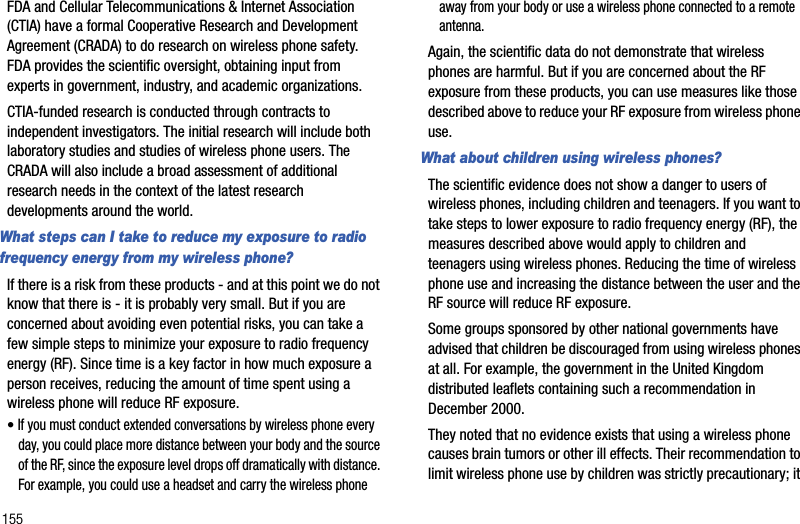 155FDA and Cellular Telecommunications &amp; Internet Association (CTIA) have a formal Cooperative Research and Development Agreement (CRADA) to do research on wireless phone safety. FDA provides the scientific oversight, obtaining input from experts in government, industry, and academic organizations. CTIA-funded research is conducted through contracts to independent investigators. The initial research will include both laboratory studies and studies of wireless phone users. The CRADA will also include a broad assessment of additional research needs in the context of the latest research developments around the world.What steps can I take to reduce my exposure to radio frequency energy from my wireless phone?If there is a risk from these products - and at this point we do not know that there is - it is probably very small. But if you are concerned about avoiding even potential risks, you can take a few simple steps to minimize your exposure to radio frequency energy (RF). Since time is a key factor in how much exposure a person receives, reducing the amount of time spent using a wireless phone will reduce RF exposure.•If you must conduct extended conversations by wireless phone every day, you could place more distance between your body and the source of the RF, since the exposure level drops off dramatically with distance. For example, you could use a headset and carry the wireless phone away from your body or use a wireless phone connected to a remote antenna.Again, the scientific data do not demonstrate that wireless phones are harmful. But if you are concerned about the RF exposure from these products, you can use measures like those described above to reduce your RF exposure from wireless phone use.What about children using wireless phones?The scientific evidence does not show a danger to users of wireless phones, including children and teenagers. If you want to take steps to lower exposure to radio frequency energy (RF), the measures described above would apply to children and teenagers using wireless phones. Reducing the time of wireless phone use and increasing the distance between the user and the RF source will reduce RF exposure.Some groups sponsored by other national governments have advised that children be discouraged from using wireless phones at all. For example, the government in the United Kingdom distributed leaflets containing such a recommendation in December 2000. They noted that no evidence exists that using a wireless phone causes brain tumors or other ill effects. Their recommendation to limit wireless phone use by children was strictly precautionary; it 