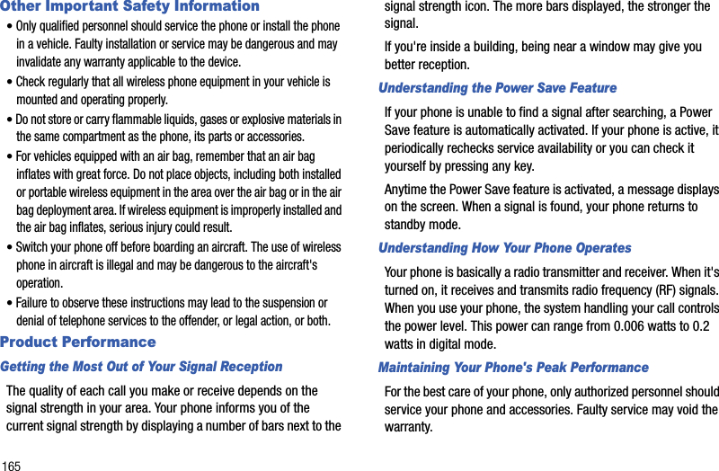 165Other Important Safety Information•Only qualified personnel should service the phone or install the phone in a vehicle. Faulty installation or service may be dangerous and may invalidate any warranty applicable to the device.•Check regularly that all wireless phone equipment in your vehicle is mounted and operating properly.•Do not store or carry flammable liquids, gases or explosive materials in the same compartment as the phone, its parts or accessories.•For vehicles equipped with an air bag, remember that an air bag inflates with great force. Do not place objects, including both installed or portable wireless equipment in the area over the air bag or in the air bag deployment area. If wireless equipment is improperly installed and the air bag inflates, serious injury could result.•Switch your phone off before boarding an aircraft. The use of wireless phone in aircraft is illegal and may be dangerous to the aircraft&apos;s operation.•Failure to observe these instructions may lead to the suspension or denial of telephone services to the offender, or legal action, or both.Product PerformanceGetting the Most Out of Your Signal ReceptionThe quality of each call you make or receive depends on the signal strength in your area. Your phone informs you of the current signal strength by displaying a number of bars next to the signal strength icon. The more bars displayed, the stronger the signal.If you&apos;re inside a building, being near a window may give you better reception.Understanding the Power Save FeatureIf your phone is unable to find a signal after searching, a Power Save feature is automatically activated. If your phone is active, it periodically rechecks service availability or you can check it yourself by pressing any key.Anytime the Power Save feature is activated, a message displays on the screen. When a signal is found, your phone returns to standby mode.Understanding How Your Phone OperatesYour phone is basically a radio transmitter and receiver. When it&apos;s turned on, it receives and transmits radio frequency (RF) signals. When you use your phone, the system handling your call controls the power level. This power can range from 0.006 watts to 0.2 watts in digital mode.Maintaining Your Phone&apos;s Peak PerformanceFor the best care of your phone, only authorized personnel should service your phone and accessories. Faulty service may void the warranty.