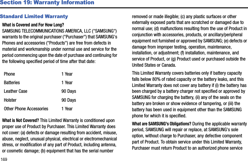 169Section 19: Warranty InformationStandard Limited WarrantyWhat is Covered and For How Long? SAMSUNG TELECOMMUNICATIONS AMERICA, LLC (&quot;SAMSUNG&quot;) warrants to the original purchaser (&quot;Purchaser&quot;) that SAMSUNG&apos;s Phones and accessories (&quot;Products&quot;) are free from defects in material and workmanship under normal use and service for the period commencing upon the date of purchase and continuing for the following specified period of time after that date:What is Not Covered? This Limited Warranty is conditioned upon proper use of Product by Purchaser. This Limited Warranty does not cover: (a) defects or damage resulting from accident, misuse, abuse, neglect, unusual physical, electrical or electromechanical stress, or modification of any part of Product, including antenna, or cosmetic damage; (b) equipment that has the serial number removed or made illegible; (c) any plastic surfaces or other externally exposed parts that are scratched or damaged due to normal use; (d) malfunctions resulting from the use of Product in conjunction with accessories, products, or ancillary/peripheral equipment not furnished or approved by SAMSUNG; (e) defects or damage from improper testing, operation, maintenance, installation, or adjustment; (f) installation, maintenance, and service of Product, or (g) Product used or purchased outside the United States or Canada. This Limited Warranty covers batteries only if battery capacity falls below 80% of rated capacity or the battery leaks, and this Limited Warranty does not cover any battery if (i) the battery has been charged by a battery charger not specified or approved by SAMSUNG for charging the battery, (ii) any of the seals on the battery are broken or show evidence of tampering, or (iii) the battery has been used in equipment other than the SAMSUNG phone for which it is specified.What are SAMSUNG&apos;s Obligations? During the applicable warranty period, SAMSUNG will repair or replace, at SAMSUNG&apos;s sole option, without charge to Purchaser, any defective component part of Product. To obtain service under this Limited Warranty, Purchaser must return Product to an authorized phone service Phone 1 YearBatteries 1 YearLeather Case 90 DaysHolster 90 DaysOther Phone Accessories 1 Year