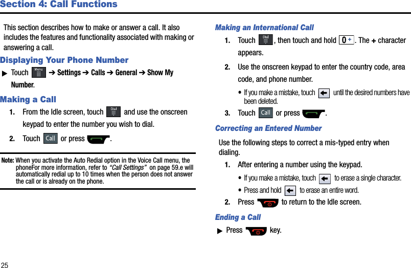 25Section 4: Call FunctionsThis section describes how to make or answer a call. It also includes the features and functionality associated with making or answering a call. Displaying Your Phone NumberᮣTouch  ➔Settings ➔Calls➔General ➔ Show My Number.Making a Call1. From the Idle screen, touch  and use the onscreen keypad to enter the number you wish to dial.2. Touch or press  .Note: When you activate the Auto Redial option in the Voice Call menu, the phoneFor more information, refer to “Call Settings”  on page 59.e will automatically redial up to 10 times when the person does not answer the call or is already on the phone. Making an International Call1. Touch  , then touch and hold  . The + character appears.2. Use the onscreen keypad to enter the country code, area code, and phone number. •If you make a mistake, touch  until the desired numbers have been deleted.3. Touch or press  .Correcting an Entered NumberUse the following steps to correct a mis-typed entry when dialing. 1. After entering a number using the keypad.•If you make a mistake, touch  to erase a single character.•Press and hold  to erase an entire word.2. Press   to return to the Idle screen.Ending a CallᮣPress  key.