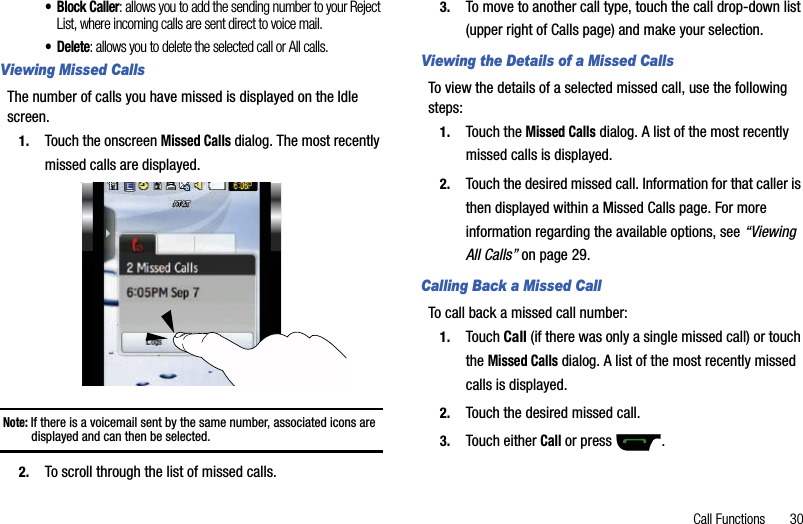Call Functions       30• Block Caller: allows you to add the sending number to your Reject List, where incoming calls are sent direct to voice mail.• Delete: allows you to delete the selected call or All calls.Viewing Missed CallsThe number of calls you have missed is displayed on the Idle screen.1. Touch the onscreen Missed Calls dialog. The most recently missed calls are displayed. Note: If there is a voicemail sent by the same number, associated icons are displayed and can then be selected. 2. To scroll through the list of missed calls.3. To move to another call type, touch the call drop-down list (upper right of Calls page) and make your selection.Viewing the Details of a Missed CallsTo view the details of a selected missed call, use the following steps:1. Touch the Missed Calls dialog. A list of the most recently missed calls is displayed. 2. Touch the desired missed call. Information for that caller is then displayed within a Missed Calls page. For more information regarding the available options, see “ViewingAll Calls” on page 29.Calling Back a Missed Call To call back a missed call number:1. Touch Call (if there was only a single missed call) or touch theMissed Calls dialog. A list of the most recently missed calls is displayed. 2. Touch the desired missed call. 3. Touch either Call or press  .