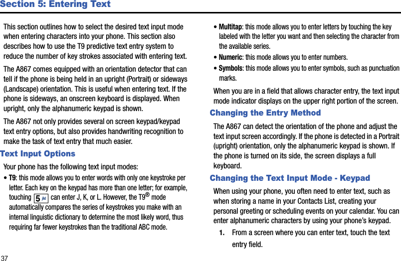 37Section 5: Entering TextThis section outlines how to select the desired text input mode when entering characters into your phone. This section also describes how to use the T9 predictive text entry system to reduce the number of key strokes associated with entering text.The A867 comes equipped with an orientation detector that can tell if the phone is being held in an upright (Portrait) or sideways (Landscape) orientation. This is useful when entering text. If the phone is sideways, an onscreen keyboard is displayed. When upright, only the alphanumeric keypad is shown.The A867 not only provides several on screen keypad/keypad text entry options, but also provides handwriting recognition to make the task of text entry that much easier.Text Input OptionsYour phone has the following text input modes:•T9: this mode allows you to enter words with only one keystroke per letter. Each key on the keypad has more than one letter; for example, touching   can enter J, K, or L. However, the T9® mode automatically compares the series of keystrokes you make with an internal linguistic dictionary to determine the most likely word, thus requiring far fewer keystrokes than the traditional ABC mode.•Multitap: this mode allows you to enter letters by touching the key labeled with the letter you want and then selecting the character from the available series.•Numeric: this mode allows you to enter numbers.•Symbols: this mode allows you to enter symbols, such as punctuation marks.When you are in a field that allows character entry, the text input mode indicator displays on the upper right portion of the screen.Changing the Entry MethodThe A867 can detect the orientation of the phone and adjust the text input screen accordingly. If the phone is detected in a Portrait (upright) orientation, only the alphanumeric keypad is shown. If the phone is turned on its side, the screen displays a full keyboard.Changing the Text Input Mode - KeypadWhen using your phone, you often need to enter text, such as when storing a name in your Contacts List, creating your personal greeting or scheduling events on your calendar. You can enter alphanumeric characters by using your phone’s keypad.1. From a screen where you can enter text, touch the text entry field.