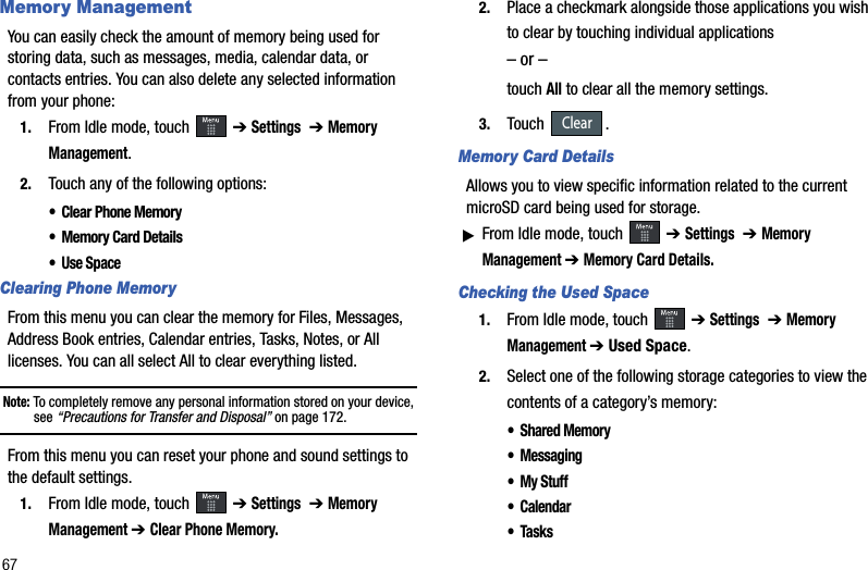 67Memory ManagementYou can easily check the amount of memory being used for storing data, such as messages, media, calendar data, or contacts entries. You can also delete any selected information from your phone:1. From Idle mode, touch   ➔ Settings➔ Memory Management.2. Touch any of the following options:•Clear Phone Memory•Memory Card Details•Use SpaceClearing Phone MemoryFrom this menu you can clear the memory for Files, Messages, Address Book entries, Calendar entries, Tasks, Notes, or All licenses. You can all select All to clear everything listed.Note: To completely remove any personal information stored on your device, see “Precautions for Transfer and Disposal” on page 172.From this menu you can reset your phone and sound settings to the default settings.1. From Idle mode, touch   ➔ Settings➔ Memory Management➔ Clear Phone Memory.2. Place a checkmark alongside those applications you wish to clear by touching individual applications– or –touchAll to clear all the memory settings.3. Touch .Memory Card DetailsAllows you to view specific information related to the current microSD card being used for storage.ᮣFrom Idle mode, touch   ➔ Settings➔ Memory Management➔ Memory Card Details.Checking the Used Space1. From Idle mode, touch   ➔ Settings➔ Memory Management➔ Used Space.2. Select one of the following storage categories to view the contents of a category’s memory:• Shared Memory• Messaging•My Stuff• Calendar•TasksClear