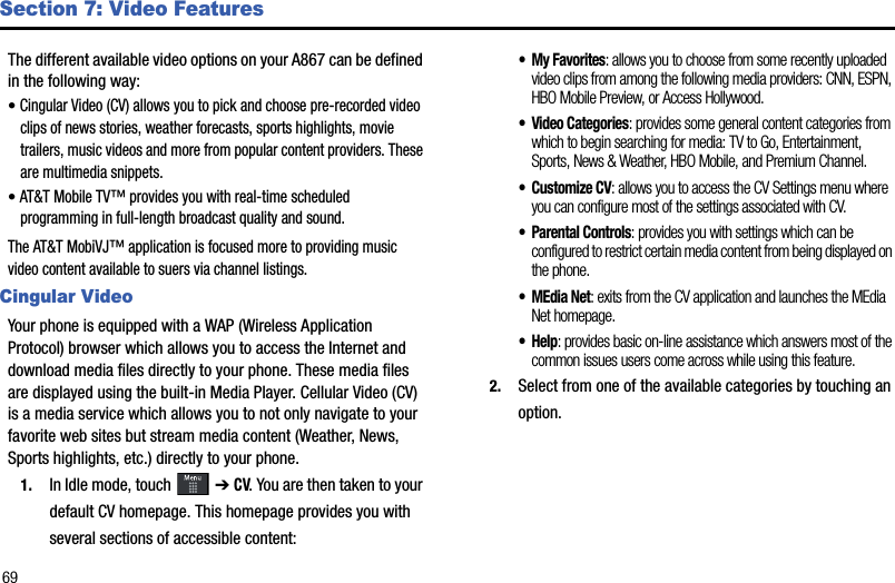 69Section 7: Video FeaturesThe different available video options on your A867 can be defined in the following way:•Cingular Video (CV) allows you to pick and choose pre-recorded video clips of news stories, weather forecasts, sports highlights, movie trailers, music videos and more from popular content providers. These are multimedia snippets.•AT&amp;T Mobile TV™ provides you with real-time scheduled programming in full-length broadcast quality and sound.The AT&amp;T MobiVJ™ application is focused more to providing music video content available to suers via channel listings. Cingular VideoYour phone is equipped with a WAP (Wireless Application Protocol) browser which allows you to access the Internet and download media files directly to your phone. These media files are displayed using the built-in Media Player. Cellular Video (CV) is a media service which allows you to not only navigate to your favorite web sites but stream media content (Weather, News, Sports highlights, etc.) directly to your phone. 1. In Idle mode, touch  ➔ CV. You are then taken to your default CV homepage. This homepage provides you with several sections of accessible content:•My Favorites: allows you to choose from some recently uploaded video clips from among the following media providers: CNN, ESPN, HBO Mobile Preview, or Access Hollywood.• Video Categories: provides some general content categories from which to begin searching for media: TV to Go, Entertainment, Sports, News &amp; Weather, HBO Mobile, and Premium Channel.• Customize CV: allows you to access the CV Settings menu where you can configure most of the settings associated with CV.• Parental Controls: provides you with settings which can be configured to restrict certain media content from being displayed on the phone.•MEdia Net: exits from the CV application and launches the MEdia Net homepage.•Help: provides basic on-line assistance which answers most of the common issues users come across while using this feature.2. Select from one of the available categories by touching an option. 