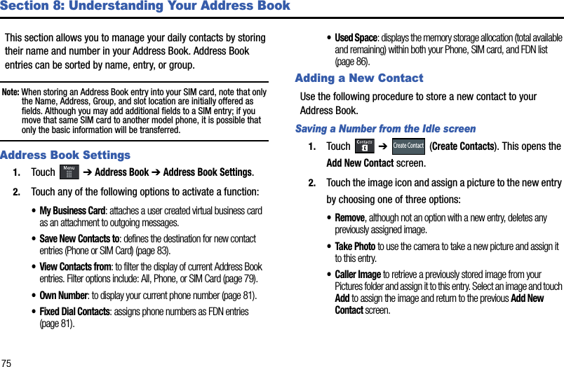 75Section 8: Understanding Your Address BookThis section allows you to manage your daily contacts by storing their name and number in your Address Book. Address Book entries can be sorted by name, entry, or group.Note: When storing an Address Book entry into your SIM card, note that only the Name, Address, Group, and slot location are initially offered as fields. Although you may add additional fields to a SIM entry; if you move that same SIM card to another model phone, it is possible that only the basic information will be transferred.Address Book Settings1. Touch  ➔Address Book➔Address Book Settings.2. Touch any of the following options to activate a function:• My Business Card: attaches a user created virtual business card as an attachment to outgoing messages.• Save New Contacts to: defines the destination for new contact entries (Phone or SIM Card) (page 83). • View Contacts from: to filter the display of current Address Book entries. Filter options include: All, Phone, or SIM Card (page 79).• Own Number: to display your current phone number (page 81).• Fixed Dial Contacts: assigns phone numbers as FDN entries (page 81).• Used Space: displays the memory storage allocation (total available and remaining) within both your Phone, SIM card, and FDN list (page 86).Adding a New ContactUse the following procedure to store a new contact to your Address Book. Saving a Number from the Idle screen1. Touch  ➔  (Create Contacts). This opens the Add New Contact screen.2. Touch the image icon and assign a picture to the new entry by choosing one of three options:•Remove, although not an option with a new entry, deletes any previously assigned image.• Take Phototo use the camera to take a new picture and assign it to this entry.• Caller Image to retrieve a previously stored image from your Pictures folder and assign it to this entry. Select an image and touch Add to assign the image and return to the previous Add New Contact screen.Create Contact