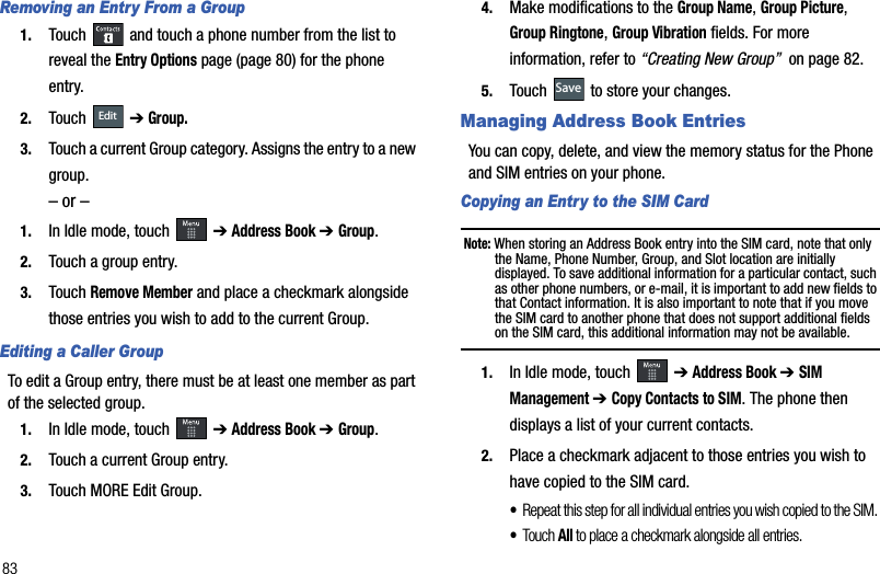 83Removing an Entry From a Group1. Touch   and touch a phone number from the list to reveal the Entry Options page (page 80) for the phone entry.2. Touch  ➔Group.3. Touch a current Group category. Assigns the entry to a new group.– or –1. In Idle mode, touch   ➔Address Book ➔ Group.2. Touch a group entry.3. Touch Remove Member and place a checkmark alongside those entries you wish to add to the current Group.Editing a Caller GroupTo edit a Group entry, there must be at least one member as part of the selected group.1. In Idle mode, touch   ➔Address Book ➔ Group.2. Touch a current Group entry.3. Touch MORE Edit Group.4. Make modifications to the Group Name,Group Picture,Group Ringtone,Group Vibration fields. For more information, refer to “Creating New Group”  on page 82.5. Touch   to store your changes.Managing Address Book EntriesYou can copy, delete, and view the memory status for the Phone and SIM entries on your phone.Copying an Entry to the SIM Card Note: When storing an Address Book entry into the SIM card, note that only the Name, Phone Number, Group, and Slot location are initially displayed. To save additional information for a particular contact, such as other phone numbers, or e-mail, it is important to add new fields to that Contact information. It is also important to note that if you move the SIM card to another phone that does not support additional fields on the SIM card, this additional information may not be available.1. In Idle mode, touch   ➔Address Book ➔ SIM Management➔ Copy Contacts to SIM. The phone then displays a list of your current contacts.2. Place a checkmark adjacent to those entries you wish to have copied to the SIM card. •Repeat this step for all individual entries you wish copied to the SIM. •Tou ch All to place a checkmark alongside all entries.EditSave